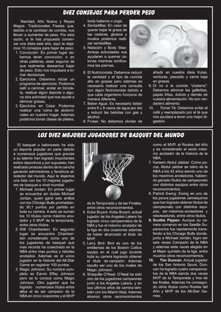diez consejos para perder peso
      Navidad, Año Nuevo y Reyes           fútbol o fútbol
                                            body balance yoga.
                                                                                                El Silbato 15
Magos. Tradicionales Fiestas que,         4.	Sentadillas: En caso de
debido a la cantidad de comida, nos          querer bajar la grasa de
llevan a aumentar de peso. Por esta          las caderas, gluteos y
razón, si te has propuesto comen-            muslos podemos reali-
zar una dieta este año, aquí te deja-        zar sentadillas.
mos 10 consejos para bajar de peso.       5.	Natación y Body Step:
  1.	Convicción: En primer lugar de-         Ambas actividades nos
     bemos tener convicción, o en            ayudaran a quemar ca-
     otras palabras, estar seguros de        lorías mientras tonifica-
     que realmente deseamos bajar            mos las piernas.
     de peso. Esto nos impulsara a to-
                                          6.	El Nutricionista: Debemos reducir      añadir en nuestra dieta frutas,
     mar decisiones.
                                             la cantidad y el tipo de comida        verduras, pescado y carne baja
  2.	Ejercicios. Debemos iniciar un
                                             alto en grasas pero ademas es          en grasas.
     programa de ejercicios. Podemos
                                             necesario realizar una consulta     9.	Di no a la comida “chatarra”:
     salir a caminar, andar en bicicle-
                                             con algún Nutricionista debido a       Debemos eliminar las galletitas,
     ta, realizar algún deporte o algu-
                                             que cada organismo funciona de         papas fritas, dulces y demás de
     na otra actividad que nos ayude a
                                             manera diferente.                      nuestra alimentación. No son ver-
     eliminar grasas.
                                          7.	Beber Agua: Es necesario beber         dadero alimento.
  3.	Ejercicios en Casa: Podemos
                                             entre 6 u 8 vasos de agua por día   10.	 Tomar Té: Debemos evitar el
     realizar una rutina de abdomi-
                                             y reducir las bebidas con gas y        café y reemplazarlo por el té que
     nales en nuestro hogar. Ademas
                                             alcohol.                               nos ayudara a tener una mejor di-
     podemos tomar clases de pilates,
                                          8.	Frutas: No debemos olvidar de          gestión.


               LOS DIEZ MEJORES JUGADORES DE BASQUET DEL MUNDO
  El basquet o baloncesto ha sido                                                   como el MVP, el Rookie del Año
un deporte popular en parte debido                                                  y es considerado el sexto máxi-
a numerosos jugadores que gracias                                                   mo anotador de la historia de la
a su talento han logrado importantes                                                NBA.
exitos deportivos y por supuesto, han                                            7.	Kareem Abdul Jabbar: Como po-
realizado proezas dentro de la cancha                                               cos, Abdul Jabbar se retiro de la
ganando admiradores y fanaticos al-                                                 NBA a los 42 años siendo uno de
rededor del mundo. Aqui te dejamos                                                  los maximos anotadores, habien-
una lista con los 10 mejores jugado-                                                do ganado títulos de campeonato
res de basquet a nivel mundial.                                                     con distintos equipos entre otros
 1.	Michael Jordan: En primer lugar                                                 reconocimientos.
    se encuentra sin dudas Michael                                               8.	Patrick Ewing: Ewing es uno de
    Jordan, quien ganó seis anillos                                                 los pocos jugadores Jamaiquinos
    con los Chicago Bulls promedian-         de la Temporada y de las Finales,      que han logrado obtener titulos de
    do 30,1 puntos por partido en            entre otros reconocimientos.           campeonato con distintos equi-
    toda su carrera. A esto se suman      4.	Kobe Bryant: Kobe Bryant, actual       pos, ser máximos anotadores y
    los 10 títulos como máximo ano-          jugador de los Angeles Lakers ha       reboteadores, entre otros titulos.
    tador y 5 MVP de la temporada,           logrado cinco campeonatos de la     9.	Scottie Pippen: Aunque su ca-
    entre otros títulos.                     NBA y fue el máximo anotador de        rrera comenzo en los Seattle Su-
 2.	Wilt Chamberlain: En segundo             la liga en dos ocasiones ademas        personics fue rapidamente trans-
    lugar se encuentra Chamber-              de haber alcanzado el titulo de        ferido a los Chicago Bulls donde,
    lain considerado como uno de             MVP.                                   junto a Michael Jordan, logro ser
    los jugadores de basquet que          5.	Larry Bird: Bird es uno de los         seis veces Campeón de la NBA
    mas records ha cosechado en la           emblemas de los Boston Celtics         y ademas siete veces elegido en
    NBA entre mas puntos y rebotes           equipo en el cual jugo durante         el Mejor quinteto de la liga, entre
    anotados. Ademas es el unico             toda su carrera logrando obtener       muchos otros reconocimientos.
    jugador en la historia del All-Star      el titulo de campeón. Ademas        10.	 Tim Duncan: Actual jugador
    Game en registrar 100 puntos.            resulto ser uno de los rivales de      de los San Antonio Spurs, Dun-
 3.	Magic Johnson: So nombre com-            Magic Johnson.                         can ha logrado cuatro campeona-
    pleto es Earvin Effay Johnson         6.	Shaquille O’Neal: O’Neal ha sido       tos de la NBA siendo dos veces
    pero se lo conoce como Magic             otro de los jugadores campeones        MVP de la Temporada y tres de
    Johnson. Otro jugador que ha             junto a los Angeles Lakers, y en       las finales. Ademas ha consegui-
    logrado numerosos títulos entre          sus ultimos años de carrera tam-       do otros titulos como Rookie del
    ellos el de ser campeón de la            bién con los Miami Heat. Ademas        Año y MVP de los All-Star Ga-
    NBA en cinco ocasiones y el MVP          alcanzo otros reconocimientos          mes.
 