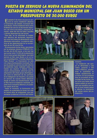 puesta en servicio la nueva iluminación del
                                    El Silbato 21
   estadio municipal san juan bosco con un
         presupuesto de 50.000 euros
 E     l pasado 5 de enero se puso en ser-
       vicio la nueva instalación eléctrica
e iluminación del estadio municipal San
Juan Bosco. Dicha instalación tiene como
finalidad dar servicio al alumbrado depor-
tivo, así como a los aseos, vestuarios, al-
macén, sede del club de fútbol, taquillas
y demás dependencias del recinto.
  Para ello, se ha reformado la instala-
ción eléctrica del alumbrado deportivo,
así como las líneas de alimentación a los
diferentes subcuadros. La potencia eléc-
trica de las dependencias se ha aumen-
tado de los 36 a los 63 Kw.
  El presupuesto de las obras, ejecutadas
por la empresa utrerana UTRELEC S.L,
ha sido de 40.230 euros, a los que hay
que sumar otros 10.000 de la adquisición
de un nuevo grupo electrógeno, que dará
servicio al San Juan Bosco y en un fu-
turo al polideportivo “Cronista Deportivo,
Pepe Álvarez”. La financiación ha sido        nimiento.
con cargo al presupuesto municipal. Aun-        La instalación del cam-
que la puesta en servicio de esta reforma     po se alimentaba a 230
se pretendía haber realizado antes, ha        voltios, pasando a 400
habido que esperar a obtener consig-          voltios trifásicos, previén-
nación presupuestaria adicional para la       dose la posibilidad de
adquisición del citado grupo electrógeno,     realizar ampliaciones en
así como la obtención de los permisos         un futuro. En los próximos
de la delegación de Industria y la puesta     días se procederá al des-
en servicio de nuevas líneas eléctricas       montaje de las torres y de
desde el centro de transformación San-        los focos que hasta ahora
ta Rita hacia la instalación reseñada, por    habían estado en servicio,
parte de la compañía eléctrica y la poste-    para que aquellos que es-
rior cesión de la red.                        tén en buen estado pasen
  Hasta el momento, la iluminación del        a reforzar la iluminación
estadio se sustentaba en torres con más       del campo anexo del po-
de treinta años de antigüedad, que pre-       lideportivo.
sentaban problemas a la hora del mante-
 