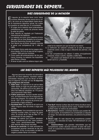 22 curiosidades ajedrez
   El Silbato   del deporte...
                              diez curiosidades de la natación
  E   l deporte de la natación tiene como datos
      curiosos diferentes temas acerca de su ori-
  gen y de como se ha desarrollado hasta alcan-
  zar la importancia deportiva actual, los cuales
  se muestran en esta lista de 10 curiosidades:
   1.	El origen de la natación tiene antecedentes
      prehistóricos por medio de pinturas desde
      la edad de piedra.
   2.	Este deporte es regulado por Federación
      Internacional de Natación.
   3.	La natación se inicio como deporte al inicio
      del siglo XIX en Gran Bretaña con el evento
      Nacional Swimming Society de Londres.
   4.	Tom Morris fue el primer campeón mundial
      al ganar una competencia de 1 milla en               cidad en la natación por que la fricción es menor.
      1869.                                             8.	La definición de natación consiste en el arte de avanzar
   5.	La natación formo parte de los juegos olím-          sostenido sobre o bajo el agua utilizando las piernas y los
      picos desde 1912 en el caso de las mujeres           brazos.
      y desde 1896 para los hombres.                    9.	En las competencias se utilizan 4 estilos principalmente:
   6.	Como parte del entrenamiento de los gue-             mariposa, braza o pecho, espalda y estilo libre.
      rreros romanos, la natación fue importante        10.	 Los países que destacan por sus competidores en na-
      para Roma y Grecia.                                  tación son E.U. y Australia.
   7.	Al tener el pelo corto se obtiene mayor velo-




                    los diez deportes más peligrosos del mundo
       Algunas personas necesitan de adrenalina
  para vivir, en otras palabras, necesitan realizar
  actividades riesgosas que los lleven al limite.
  Aquí te dejamos una lista con los 10 deportes
  mas peligrosos del mundo.
   1.	Salto base: Un deporte en el cual se debe
      saltar desde un lugar de gran altura con un
      paracaídas. Se estima que en los ultimo 30
      años han fallecido alrededor de 170 perso-
      nas practicando Salto Base.
   2.	Fútbol americano: Aunque resulte sorpre-
      sivo, el Fútbol Americano es el segundo de-
      porte mas riesgoso. Su numero de victimas
      es de 1.827, en su mayoría de jóvenes per-
      tenecientes a ligas amateurs.
   3.	Escalada libre: Un deporte en el cual no se       7.	Tow Surf: Intentar surfear olas de 8 metros de altura resul-
      utiliza ninguna clase de arnés o soga para           ta peligroso en la mayoría de los casos. Pueden hundir al
      escalar.                                             surfista hasta 10 metros de profundidad.
   4.	Motociclismo: Una competencia que se ha           8.	Montañismo: Debido a diversos factores que pueden lle-
      cobrado muchas vidas a lo largo de estos             var a la muerte, el montañismo es considerado un deporte
      años. El circuito de la “Isla de Man TT” es          de riesgo. De cada seis ascensos, una persona ha perdido
      considerado el mas peligroso.                        la vida.
   5.	Boxeo: Se estima que mueren alrededor             9.	Street Luge: En este deporte los competidores pueden
      de 10 boxeadores por año, tanto profesio-            alcanzar una velocidad de hasta 180 kilómetros/h en una
      nales como semiprofesionales. Ademas,                pendiente.
      este deporte deja graves secuelas.                10.	 Automovilismo: Las grandes velocidades que los
   6.	Buceo en cavernas: En esta actividad los             competidores suelen alcanzar sumado al peso del auto-
      buceadores recorren cavernas en las pro-             móvil, en ocasiones ha ocasionado la muerte de reconoci-
      fundidades. El frio, la oscuridad y la falta de      dos pilotos.
      oxigeno pueden llevar a la muerte.
 