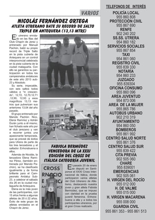 TELEFONOS DE INTERÉS
                             VARIOS                                        POLICÍA Silbato 23
                                                                                El LOCAL
                                                                             955 860 808
       NICOLÁS FERNÁNDEZ ORTEGA                                          PROTECCIÓN CIVIL
  ATLETA UTRERANO BATE SU RECORD DE SALTO                                    955 867 690
      TRIPLE EN ANTEQUERA (13,13 MTRS)                                         RENFE
                                                                             902 240 202
  E    l utrerano enrola-
       do en las filas del                                                 SS.SS. UTRERA
Club Chapín de Jerez y                                                       954 860 182
entrenado por Manuel
Pachón, batió su propio
                                                                       SERVICIOS SOCIALES
record de Triple Salto                                                       955 867 854
en la pista cubierta de                                                         TAXI
Antequera en un control
interprovincial celebrado
                                                                             954 861 060
en la pista cubierta de la                                                REGISTRO CIVIL
ciudad malagueña. Con                                                        955 839 330
ello se garantiza su par-
ticipación en todos los
                                                                              NOTARÍA
campeonatos andaluces                                                        954 860 233
de este año 2013 aub-                                                         JUZGADO
23 y Absoluto.
   Su serie, impecable,
                                                                             955 839304
con seis saltos todos                                                    OFICINA CONSUMO
válidos e “in crescen-                                                       955 860 096
do”, 12,72, 12,70,12,71
,12,90, 12,93 y esos
                                                                          AREA JUVENTUD
magníficos 13,13 me-                                                         954 873 006
tros que pulverizan sus                                                 AREA DE LA MUJER
anteriores 13,04 del año
pasado.
                                                                             955 865 786
   El grupo entrenado por                                                AUTOBÚS URBANO
Manolo Pachón: Nico,                                                         902 210 319
Elena Ramírez y Adrián
Durán junto a él mismo,
                                                                           AYUNTAMIENTO
han fichado este año por                                                     954 860 050
el club jerezano y van                                                       BOMBEROS
a recorrer juntos una
apasionante temporada,
                                                                             955 861 992
que se preveé de éxitos                                               CENTRO SALUD NORTE
para Utrera de parte de                                                      955 861 376
los tres lanzadores y el
saltador. Enhorabuena a
                                 fabiola bermúdez                       CENTRO SALUD SUR
ellos.                         vencedora de la XXXi                          955 839 422
   Además de Nicolás, la
                                edición del cross de                        CITA PREVIA
lanzadora Elena Ramí-
rez Pérez, (también en-      itálica categoría juvenil                       902 505 060
trenada por Manolo Pa-                                                         CHARE
chón), se ha clasificado
igualmente y de forma
                                        E     l pasado 20 de enero
                                              se disputó en Santi-
                                       ponce el XXXI Cross Inter-
                                                                             955 839001
                                                                           EMERGENCIAS
brillante para el Cam-
peonato Andaluz Sub-
                                       nacional de Itálica, donde
                                       participaron varios atletas
                                                                             902 505 061
23, a celebrar el sábado
                                       del Club Utrerano de Atle-      H. VIRGEN DEL ROCÍO
día 26 en la ciudad ma-
lagueña de Antequera.
                                       tismo, destacando nuestra             955 012 000
   Elena es la más joven
                                       joven y gran atleta Fabiola
                                       Bermúdez, que se impuso
                                                                            H. DE VALME
de las participantes, con
                                       con claridad en la prueba             955 015 000
15 años frente a algunas
atletas de 20 ó 22 años.
                                       juvenil femenina. Enhora-       H. VIRGEN MACARENA
                                       buena a ella y a todos los
Éxito de este grupo de
                                       participantes utreranos, por          955 008 000
atletas enrolados en el
Chapín de Jerez.
                                       el gran Cross realizado.            GUARDIA CIVIL
                                                                      955 861 353 - 955 861 513
 