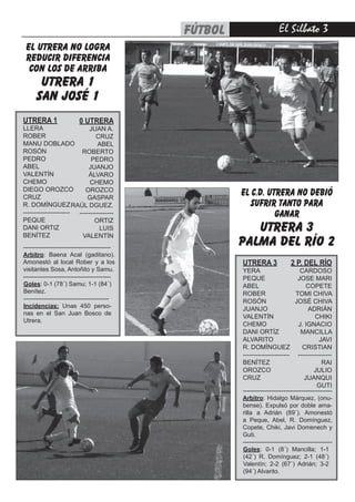 fútbol                    El Silbato 
 EL UTRERA NO LOGRA
 REDUCIR DIFERENCIA
  CON LOS DE ARRIBA
       utrera 1
      san josé 1
UTRERA 1                  0 UTRERA
LLERA                       JUAN A.
ROBER                          CRUZ
MANU DOBLADO                   ABEL
ROSÓN                   ROBERTO
PEDRO                       PEDRO
ABEL                       JUANJO
VALENTÍN                   ÁLVARO
CHEMO                       CHEMO
DIEGO OROZCO              OROZCO
CRUZ                       GASPAR
                                                       EL C.D. UTRERA NO DEBIÓ
R. DOMÍNGUEZ RAÚL DGUEZ.                                  SUFRIR TANTO PARA
----------------------
PEQUE
                       ----------------                          GANAR
                              ORTIZ
DANI ORTIZ
BENÍTEZ
                                LUIS
                         VALENTÍN
                                                          utrera 3
-------------------------------------------
                                                       palma del río 2
Arbitro: Baena Acal (gaditano).
Amonestó al local Rober y a los                        UTRERA 3               2 P. DEL RÍO
visitantes Sosa, Antoñito y Samu.                      YERA                        CARDOSO
-------------------------------------------            PEQUE                      JOSE MARI
Goles: 0-1 (78´) Samu; 1-1 (84´)                       ABEL                           COPETE
Benítez.                                               ROBER                     TOMI CHIVA
------------------------------------------             ROSÓN                     JOSÉ CHIVA
Incidencias: Unas 450 perso-
                                                       JUANJO                          ADRIÁN
nas en el San Juan Bosco de
                                                       VALENTÍN                            CHIKI
Utrera.
                                                       CHEMO                      J. IGNACIO
                                                       DANI ORTÍZ                  MANCILLA
                                                       ALVARITO                              JAVI
                                                       R. DOMÍNGUEZ                 CRISTIAN
                                                       ---------------------- ----------------
                                                       BENÍTEZ                                RAI
                                                       OROZCO                             JULIO
                                                       CRUZ                          JUANQUI
                                                                                           GUTI
                                                       --------------------------------------------
                                                       Arbitro: Hidalgo Márquez, (onu-
                                                       bense). Expulsó por doble ama-
                                                       rilla a Adrián (89´). Amonestó
                                                       a Peque, Abel, R. Domínguez,
                                                       Copete, Chiki, Javi Domenech y
                                                       Guti.
                                                       --------------------------------------------
                                                       Goles: 0-1 (8´) Mancilla; 1-1
                                                       (42´) R. Domínguez; 2-1 (48´)
                                                       Valentín; 2-2 (67´) Adrián; 3-2
                                                       (94´) Alvarito.
 
