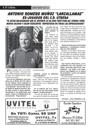 El Silbato                                entrevista
     antonio romero muñoz “lanzallamas”
                            ex-jugador del c.d. utrera
   “El estar relacionado con el deporte lo ha sido todo para mí, utrera tiene
   mucha calidad y salen excelentes deportistas de todas las especialidades”
                                                                   ¿Cuales son tus       C.D. Utrera, 20 años, toda una vida.
                                                                 inicios en eso de       Luego llevar el brazalete te da una
                                                                 darle patadas al        responsabilidad añadida, ser el ca-
                                                                 balón?.                 pitán del equipo de tu pueblo más
                                                                   Yo empecé un          todavía. Yo tuve la satisfacción de ser
                                                                 poco tarde, había       ocho años el capitán del C.D. Utrera,
                                                                 jugado con los ami-     de lo cual estoy agradecido a los di-
                                                                 gos en el colegio,      rectivos, compañeros y entrenadores
                                                                 pero nada serio. A      que siempre confiaron en mi.
                                                                 los dieciseis años
                                                                 comencé       a en-       Veinte años dan para mucho¿Qué
                                                                 trenar en el C.D.       jugadores y compañeros recuer-
                                                                 Utrera juvenil, en      das con más calidad?.
                                                                 poco tiempo inclu-        Muchos, en el Utrera hemos teni-
                                                                 so me “escapé “ y       do a grandes futbolistas, pero llegar
                                                                 fui a probar por el     es muy difícil por distintas razones:
                                                                 Sevilla que entre-      Juanlu Montoya, Zoco el de Morón,
                                                                 naba Max Merkel.        los dos Castillo, Pardillo y veinte
                                                                 Me cogieron para        mas.
                                                                 pasar a las catego-
                                                                 rías inferiores, pero     Hay muchos aficionados, y con-
                                                                 había que trabajar      cretamente los mas jóvenes, no
                                                                 y no pude dedicar-      saben de donde viene lo de “Lan-

    P    ara aquellos que no lo vieron                                                   zallamas”, ¿se debía a los mam-
                                            me sólo al futbol.
         jugar al futbol, “ El Lanza” era                                                porros que pegabas en tu epoca
  todo coraje, entrega, pundonor y fuer-                                                 de boxeador?, ¿cómo fue aquella
                                               Antonio, ¿como te definirías
  za física. Fue capitán del C.D. Utrera                                                 etapa deportiva?.
                                            como futbolista?.
  durante ocho años.                                                                       Si, a los veintiún años subí por vez
                                                Yo basaba mi juego en la forma
    Uno de los jugadores mas que-                                                        primera a un ring llegando a disputar
                                            física, creo que era rápido, buena
  ridos por la afición del C.D. Utrera                                                   18 combates, todos ganado menos
                                            colocación y me entregaba a tope en
  de los últimos años responde al                                                        un nulo, me pusieron “Lanzallamas”
                                            cada partido, eso lo agradecían los
  nombre de Antonio Romero Muñoz                                                         que me dura hasta la fecha. Algunas
                                            aficionados.
  “Lanzallamas”. Nunca dejó de es-                                                       veces me escapaba de entrenar en
  tar ligado al deporte utrerano, des-                                                   fútbol y lo hacia en el boxeo con Die-
                                              En la historia del C.D. Utrera,
  de hace mucho lo sigue estando,                                                        go Álvarez y al revés, incluso dispu-
                                            eres de los que más tiempo fuiste
  atendiendo a los deportistas que                                                       tando un combate el sábado por la
                                            capitán, ¿Cuánto tiempo?.
  suelen visitar el Polideportivo de                                                     noche y un partido el domingo a las
                                               Yo creo que debo ser de los que
  Consolación “Pepe Alvarez”.                                                            doce.
                                            mas veces ha vestido la camiseta del
                                                                                           Terminas como futbolista y pa-


                                                                                              Revista Deportiva



                                                                                            Utrerana El Silbato
                                                                                                 647 951 967
                                                                                          revista.silbato@gmail.com
 