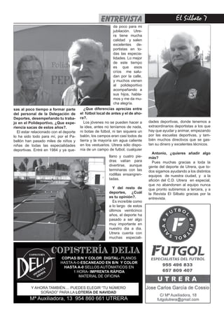 entrevista                                   El Silbato 
                                                            da poco para mi
                                                            jubilación. Utre-
                                                            ra tiene mucha
                                                            calidad y salen
                                                            excelentes de-
                                                            portistas en to-
                                                            das las especia-
                                                            lidades. Lo mejor
                                                            de este tiempo
                                                            es que esos
                                                            críos me salu-
                                                            dan por la calle,
                                                            y muchos vienen
                                                            al polideportivo
                                                            acompañando a
                                                            sus hijos, habla-
                                                            mos y me da mu-
                                                            cha alegría.
sas al poco tiempo a formar parte          ¿Que diferencias aprecias entre
del personal de la Delegación de        el fútbol local de antes y el de aho-
Deportes, desempeñando tu traba-        ra?.
jo en el Polideportivo, ¿Que expe-         Los jóvenes no se pueden hacer a      dades deportivas, donde tenemos a
riencia sacas de estos años?.           la idea, antes no teníamos de nada,      extraordinarios deportistas a los que
  El estar relacionado con el deporte   ni botas de fútbol, ni tan siquiera un   hay que ayudar y animar, empezando
lo ha sido todo para mí, por el Pa-     balón, los campos eran casi todos de     por las escuelas deportivas, y tam-
bellón han pasado miles de niños y      tierra y la mayoría sin agua caliente    bién muchos directivos que se gas-
niñas de todas las especialidades       en los vestuarios. Utrera sólo dispo-    tan su dinero y excelentes técnicos.
deportivas. Entré en 1984 y ya que-     nía de un campo de futbol, cualquier
                                                                                   Antonio, ¿quieres añadir algo
                                                         llano y cuatro pie-     más?
                                                         dras valían para          Pues muchas gracias a toda la
                                                         divertirse, aunque      gente del deporte de Utrera, que to-
                                                         terminaras con las      dos sigamos ayudando a los distintos
                                                         rodillas ensangren-     equipos de nuestra ciudad, y a la
                                                         tadas.                  afición del C.D. Utrera en especial,
                                                                                 que no abandonen al equipo nunca
                                                           Y del resto de        que pronto subiremos a tercera, y a
                                                         deportes, ¿Cuál         la Revista El Silbato gracias por la
                                                         es tu opinión?.         entrevista.
                                                           Es increíble como
                                                         a lo largo de estos
                                                         últimos veinticinco
                                                         años, el deporte ha
                                                         pasado a ser algo
                                                         muy importante en
                                                         nuestro dia a dia.
                                                         Utrera cuenta con
                                                         muchas especiali-


                      COPISTERÍA DELIA
                            COPIAS B/N Y COLOR DIGITAL- PLANOS
                            HASTA A-0-ESCANEADO EN B/N Y COLOR
                             HASTA A-0 SELLOS AUTÓMATICOS EN
                                  1 HORA- IMPRENTA RÁPIDA
                                     MATERIAL DE OFICINA


          Y AHORA TAMBIÉN.... PUEDES ELEGIR “TU NÚMERO
              SOÑADO” PARA LA LOTERÍA DE NAVIDAD
         Mª Auxiliadora, 13 954 860 661 UTRERA
 