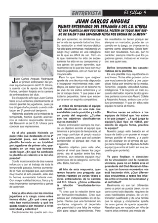 entrevista
                                                         FÚTBOL        El Silbato 
                                                       JUAN CARLOS ANGUAS
                                         primer entrenador del BENJAMÍN A del c.d. utrera
                                         “es una plantilla muy equilibrada, poseen un toque muy bue-
                                          no de balón y una capacidad física por encima de la media”
                                         cho por aprender, no olvidemos que       los resultados no tienen porqué ser
                                         en la vida se aprende todos los días.    siempre un marcador, puede ser un
                                         Su evolución a nivel técnico-táctico     cambio en tu juego, un avance en tu
                                         ha sido para enmarcar, realizando un     carrera como deportista. Estos tam-
                                         juego muy vistoso en una categoría       bién son resultados. Aún así, por mi
                                         en la que es difícil de ver. Pero en     carácter, siempre intento que los ju-
                                         lo que realmente ha sido de sobre-       gadores ganen, incluso en el marca-
                                         saliente ha sido en su compromiso y      dor, sea quien sea.
                                         sus ganas de querer aprender, que
                                         realmente es lo que les hace ser muy       Define brevemente las caracte-
                                         buenos jugadores, con un nivel en su     rísticas de tu plantilla.
                                         mayoría alto.                              Es una plantilla muy equilibrada en
                                           Pero lo que tienen que mejorar         sus líneas. Todas ellas poseen un to-
 J    uan Carlos Anguas Rodríguez
      es el primer entrenador del pri-
mer equipo benjamín del C.D. Utrera,
                                         aparte de una técnica más depurada
                                         e incorporar movimientos más com-
                                                                                  que muy bueno de balón, y una capa-
                                                                                  cidad física por encima de la media.
                                         plejos, es saber que en el deporte no    Tenemos pegada, velocidad, fuerza,
y cuenta con la ayuda de Gonzalo
                                         se vive de los éxitos anteriores y sí    inteligencia. Y la mayoría un trato ex-
Fortes, también forjado en la cantera
                                         de tú trabajo diario. Y que pese a ser   quisito del balón. Aparte de dos gran-
de entrenadores del club.
                                         todavía pequeños, tiene que empe-        des porteros como son Álvaro Colete
   Es el segundo año que Juan Carlos
                                         zar a tener un espíritu competitivo.     y Alejandro Anaya, ambos con un fu-
tiene a sus órdenes prácticamente al
                                                                                  turo prometedor. Y que sin ellos este
mismo plantel de jugadores, pues ya
                                            A mitad de temporada el equipo        equipo no sería el mismo.
los dirigió el año pasado cuando mili-
                                         está clasificado en una más que
taban en 2ª provincial benjamín.
                                         envidiable cuarta posición y a sólo         Muchas veces se achaca a los
   Habiendo cubierto ya la mitad de la
                                         un punto del segundo. ¿Cuáles            equipos de fútbol que “no saben
temporada, hemos querido acercar-
                                         son los objetivos clasificatorios        a lo que juegan”. ¿A qué juega tu
nos al máximo responsable técnico
                                         que os marcáis?                          equipo?¿Qué tipo de fútbol, por
del Benjamín A del C.D. Utrera para
                                            Como entrenador siempre me mar-       decirlo de alguna forma, practica
conocer sus impresiones.
                                         co un objetivo acorde al equipo que      tu equipo?
                                         tenemos a principio de temporada, al        Nuestro juego está basado en el
  Ya el año pasado hicisteis un
                                         que hago partícipe al propio equipo      toque de balón y en poseer el mayor
papel más que destacado en la 2ª
                                         y a los padres, para que así puedan      tiempo posible el mismo, y a partir
provincial pues, aun estando la
                                         comprender el porqué del nivel de        de ahí avanzar en el terreno de jue-
plantilla formada en su totalidad
                                         exigencia.                               go para conseguir el objetivo de todo
por jugadores de primer año, que-
                                            Nuestro objetivo para este año,       equipo (que entre el balón en esa pe-
dasteis en un más que honroso
                                         viendo el nivel que tienen los juga-     queña-gran portería).
sexto lugar. ¿En qué ha cambiado
                                         dores, era el quedar entre los tres
la plantilla en relación a la del año
                                         primeros, aun estando equipos muy          Ya para finalizar, y conocien-
pasado?
                                         poderosos de la categoría, como Se-      do tu vinculación con la natación
  Con la incorporación de dos nuevos
                                         villa, Betis, Nervión…                   utrerana, pues no en balde eres el
refuerzos y con el trabajo de toda la
                                                                                  presidente del Club Natación Utre-
temporada pasada, hemos aumenta-
                                           Al hilo de esta respuesta, que-        ra, que tan buenos momentos nos
do el nivel del equipo que, aun siendo
                                         remos hacerte una pregunta que           está haciendo vivir. ¿Qué diferen-
muy bueno el año pasado, este año
                                         hemos repetido ya varias veces a         cias encuentras a todos los nive-
lo hemos aumentado todavía mas.
                                         otros entrenadores de la cantera         les entre el mundo de la natación y
Con mayor calidad técnica, física y lo
                                         del C.D. Utrera. ¿Cómo entiendes         el del fútbol?
mas importante: compromiso y ganas
                                         la relación “resultados-forma-             Realmente no son tan diferentes
de aprender.
                                         ción”?                                   como a priori se pueda creer, no en
                                           Yo creo que la relación tiene que      vano como todo deporte, requiere de
  Son ya dos años con los mismos
                                         ser formación-resultados. Creo que       unas habilidades propias, de un en-
jugadores a tu cargo, como antes
                                         ambas son indispensables en el de-       trenador cualificado y de una familia
hemos dicho. ¿En qué crees que
                                         porte. Pienso que una formación sin      que te apoye y comprenda, aparte
más han evolucionado y qué les
                                         resultados originaría al deportista      de unas ganas de querer aprender.
queda todavía por mejorar a nivel
                                         una pasividad y una falta de motiva-     Resaltar que, en natación, un niño de
individual y colectivo?
                                         ción para seguir aprendiendo. Pero       nueve años entrena una media de
  Efectivamente les queda aún mu-
 