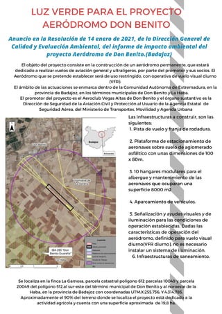 LUZ VERDE PARA EL PROYECTO
AERÓDROMO DON BENITO
El objeto del proyecto consiste en la construcción de un aeródromo permanente, que estará
dedicado a realizar vuelos de aviación general y ultraligeros, por parte del promotor y sus socios. El
Aeródromo que se pretende establecer será de uso restringido, con operativa de vuelo visual diurno
(VFR).
El ámbito de las actuaciones se enmarca dentro de la Comunidad Autónoma de Extremadura, en la
provincia de Badajoz, en los términos municipales de Don Benito y La Haba.
Anuncio en la Resolución de 14 enero de 2021, de la Dirección General de
Calidad y Evaluación Ambiental, del informe de impacto ambiental del
proyecto Aeródromo de Don Benito.(Badajoz)
El promotor del proyecto es el Aeroclub Vegas Altas de Don Benito y el órgano sustantivo es la
Dirección de Seguridad de la Aviación Civil y Protección al Usuario de la Agencia Estatal de
Seguridad Aérea, del Ministerio de Transportes, Movilidad y Agenda Urbana
Las infraestructuras a construir, son las
siguientes:
1. Pista de vuelo y franja de rodadura.
2. Plataforma de estacionamiento de
aeronaves sobre suelo de aglomerado
asfáltico con unas dimensiones de 100
x 80m.
3. 10 hangares modulares para el
albergue y mantenimiento de las
aeronaves que ocuparan una
superficie 8000 m2
4. Aparcamiento de vehículos.
5. Señalización y ayudas visuales y de
iluminación para las condiciones de
operación establecidas. Dadas las
características de operación del
aeródromo, definido para vuelo visual
diurno(VFR diurno), no es necesario
instalar un sistema de iluminación.
6. Infraestructuras de saneamiento.
Se localiza en la finca La Gamosa, parcela catastral polígono 612 parcelas 10049 y parcela
20049 del polígono 512,al sur-este del término municipal de Don Benito y al noroeste de la
Haba, en la provincia de Badajoz con coordenadas UTM:X:255.736; Y:4.314.785.
Aproximadamente el 90% del terreno donde se localiza el proyecto está dedicado a la
actividad agrícola y cuenta con una superficie aproximada de 19,8 ha.
 