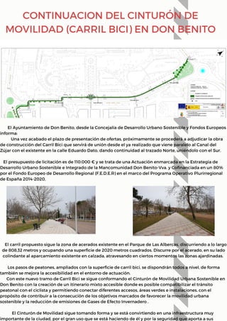 El carril propuesto sigue la zona de acerados existente en el Parque de Las Albercas, discurriendo a lo largo
de 808,32 metros y ocupando una superficie de 2020 metros cuadrados. Discurre por el acerado, en su lado
colindante al aparcamiento existente en calzada, atravesando en ciertos momentos las zonas ajardinadas.
Los pasos de peatones, ampliados con la superficie de carril bici, se dispondrán todos a nivel, de forma
también se mejora la accesibilidad en el entorno de actuación.
Con este nuevo tramo de Carril Bici se sigue conformando el Cinturón de Movilidad Urbana Sostenible en
Don Benito con la creación de un itinerario mixto accesible donde es posible compatibilizar el tránsito
peatonal con el ciclista y permitiendo conectar diferentes accesos, áreas verdes e instalaciones, con el
propósito de contribuir a la consecución de los objetivos marcados de favorecer la movilidad urbana
sostenible y la reducción de emisiones de Gases de Efecto Invernadero .
El Cinturón de Movilidad sigue tomando forma y se está convirtiendo en una infraestructura muy
importante de la ciudad, por el gran uso que se está haciendo de él y por la seguridad que aporta a sus
El Ayuntamiento de Don Benito, desde la Concejalía de Desarrollo Urbano Sostenible y Fondos Europeos
informa:
Una vez acabado el plazo de presentación de ofertas, próximamente se procederá a adjudicar la obra
de construcción del Carril Bici que servirá de unión desde el ya realizado que viene paralelo al Canal del
Zújar con el existente en la calle Eduardo Dato, dando continuidad al trazado Norte, uniéndolo con el Sur.
El presupuesto de licitación es de 110.000 € y se trata de una Actuación enmarcada en la Estrategia de
Desarrollo Urbano Sostenible e Integrado de la Mancomunidad Don Benito-Vva. y Cofinanciada en un 80%
por el Fondo Europeo de Desarrollo Regional (F.E.D.E.R) en el marco del Programa Operativo Plurirregional
de España 2014-2020,
CONTINUACION DEL CINTURÓN DE
MOVILIDAD (CARRIL BICI) EN DON BENITO
 