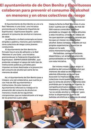 El ayuntamiento de de Don Benito y Espirituosos
colaboran para prevenir el consumo de alcohol
en menores y en otros colectivos de riesgo
Hasta la fecha la Red “Menores ni una
Gota” cuenta con el apoyo de más de
300 rostros conocidos, que han
prestado su imagen de forma altruista
a esta iniciativa, a través de vídeos en
los que aportan consejos y razones por
los que un menor no debe beber
alcohol. Estos consejos, basados en sus
propias experiencias y vivencias se
alojan en la web
www.menoresniunagota.es.
Periodistas, cantantes, actores,
deportistas y un amplio abanico de
personalidades se han comprometido
con esta iniciativa.
Del mismo modo, y para atajar el
problema del consumo de alcohol por
menores de edad se desarrollarán
además diferentes acciones que
buscarán la implicación de otros
colectivos municipales. Así, debido a
que la venta de alcohol a menores está
prohibida por la legislación vigente, la
campaña promueve acciones con la
Hostelería y Distribución bajo el lema
"yo no vendo alcohol a menores", para
evitar la dispensación y venta de
bebidas alcohólicas a menores de edad
El Ayuntamiento de Don Benito se une a la
Red “Menores ni una Gota”, una iniciativa
promovida por la Federación Española de
Espirituosos – Espirituosos España – para
prevenir el consumo de alcohol en menores
de edad.
La adhesión a la Red contempla acciones
dirigidas a padres y menores; pero también a
otros colectivos de riesgo como jóvenes
conductores.
El Ayuntamiento de Don Benito ha
firmado hoy el acta de adhesión a la Red
“Menores ni una Gota”, una iniciativa
promovida por la Federación Española de
Espirituosos -ESPIRITUOSOS ESPAÑA-, que
pretende conseguir el apoyo de todo tipo de
instituciones públicas y privadas para
impulsar acciones destinadas a la prevención
del consumo de alcohol por parte de los
menores de edad.
Así, el Ayuntamiento de Don Benito pasa a
integrar una red colaborativa, que cuenta ya
con más de 300 ayuntamientos e
instituciones. De esta manera el
Ayuntamiento reforzará su trabajo en la
prevención del consumo de alcohol en
menores a través de los siguientes
compromisos, que se materializarán a lo largo
de los próximos cuatro años:
 