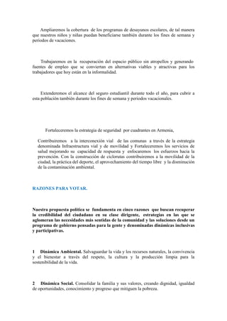 Ampliaremos la cobertura de los programas de desayunos escolares, de tal manera
que nuestros niños y niñas puedan beneficiarse también durante los fines de semana y
periodos de vacaciones.



     Trabajaremos en la recuperación del espacio público sin atropellos y generando
fuentes de empleo que se conviertan en alternativas viables y atractivas para los
trabajadores que hoy están en la informalidad.



     Extenderemos el alcance del seguro estudiantil durante todo el año, para cubrir a
esta población también durante los fines de semana y periodos vacacionales.




      Fortaleceremos la estrategia de seguridad por cuadrantes en Armenia,

  Contribuiremos a la interconexión vial de las comunas a través de la estrategia
  denominada Infraestructura vial y de movilidad y Fortaleceremos los servicios de
  salud mejorando su capacidad de respuesta y enfocaremos los esfuerzos hacia la
  prevención. Con la construcción de ciclorutas contribuiremos a la movilidad de la
  ciudad, la práctica del deporte, el aprovechamiento del tiempo libre y la disminución
  de la contaminación ambiental.



RAZONES PARA VOTAR.



Nuestra propuesta política se fundamenta en cinco razones que buscan recuperar
la credibilidad del ciudadano en su clase dirigente, estrategias en las que se
aglomeran las necesidades más sentidas de la comunidad y las soluciones desde un
programa de gobierno pensadas para la gente y denominadas dinámicas inclusivas
y participativas.



1 Dinámica Ambiental. Salvaguardar la vida y los recursos naturales, la convivencia
y el bienestar a través del respeto, la cultura y la producción limpia para la
sostenibilidad de la vida.



2 Dinámica Social. Consolidar la familia y sus valores, creando dignidad, igualdad
de oportunidades, conocimiento y progreso que mitiguen la pobreza.
 