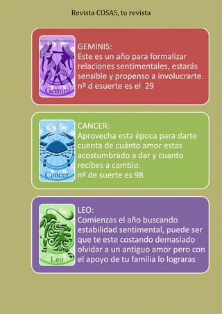 Revista COSAS, tu revista
GEMINIS:
Este es un año para formalizar
relaciones sentimentales, estarás
sensible y propenso a involucrarte.
nº d esuerte es el 29
CANCER:
Aprovecha esta época para darte
cuenta de cuánto amor estas
acostumbrado a dar y cuanto
recibes a cambio.
nº de suerte es 98
LEO:
Comienzas el año buscando
estabilidad sentimental, puede ser
que te este costando demasiado
olvidar a un antiguo amor pero con
el apoyo de tu familia lo lograras
 