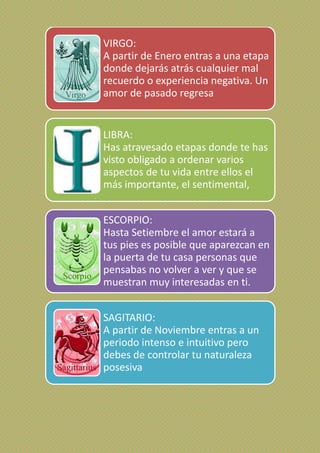 VIRGO:
A partir de Enero entras a una etapa
donde dejarás atrás cualquier mal
recuerdo o experiencia negativa. Un
amor de pasado regresa
LIBRA:
Has atravesado etapas donde te has
visto obligado a ordenar varios
aspectos de tu vida entre ellos el
más importante, el sentimental,
ESCORPIO:
Hasta Setiembre el amor estará a
tus pies es posible que aparezcan en
la puerta de tu casa personas que
pensabas no volver a ver y que se
muestran muy interesadas en ti.
SAGITARIO:
A partir de Noviembre entras a un
periodo intenso e intuitivo pero
debes de controlar tu naturaleza
posesiva
 