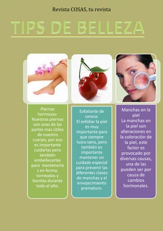 Revista COSAS, tu revista
Piernas
hermosas:
Nuestras piernas
son unas de las
partes mas útiles
de nuestro
cuerpo, por eso
es importante
cuidarlas pero
también
embellecerlas
para mantenerla
s en forma,
torneadas y
bonitas durante
todo el año.
Exfoliante de
cereza:
El exfoliar la piel
es muy
importante para
que siempre
luzca sana, pero
también es
importante
mantener un
cuidado especial
para prevenir las
diferentes clases
de manchas y el
envejecimiento
prematuro.
Manchas en la
piel
La manchas en
la piel son
alteraciones en
la coloración de
la piel, este
factor es
provocado por
diversas causas,
una de las
pueden ser por
causa de
cambios
hormonales.
 