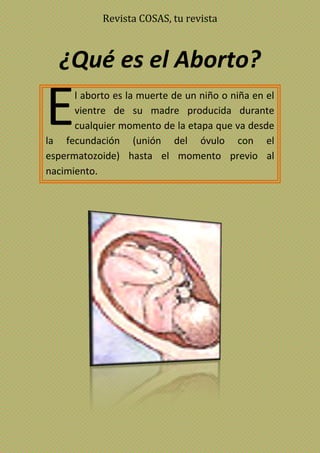 Revista COSAS, tu revista
¿Qué es el Aborto?
l aborto es la muerte de un niño o niña en el
vientre de su madre producida durante
cualquier momento de la etapa que va desde
la fecundación (unión del óvulo con el
espermatozoide) hasta el momento previo al
nacimiento.
E
 