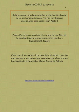 Revista COSAS, tu revista
•
Ante la norma moral que prohíbe la eliminación directa
de un ser humano inocente `no hay privilegios ni
excepciones para nadie'. Juan Pablo II
Cada niño, al nacer, nos trae el mensaje de que Dios no
ha perdido todavía la esperanza en los hombres.
Rabindranath Tagore
Creo que si los países ricos permiten el aborto, son los
más pobres y necesitan que recemos por ellos porque
han legalizado el homicidio. Madre Teresa de Calcuta
http://www.youtube.com/watch?v=olplPocNxF4
 