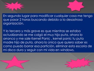 En segundo lugar para modificar cualquier cosa me tengo que pasar 2 horas buscando debido a la desastrosa organización. Y lo tercero y más grave es que mientras se estaba actualizando se me colgó el muy hijo puta, ahora lo arranco y me sale KernelPanic , kernelpanic tu puta madre hijo de puta, ahora lo único que quiero saber es como puedo borrar esa partición, eliminar esta escoria de mi disco duro y seguir con mi vida en windows. 