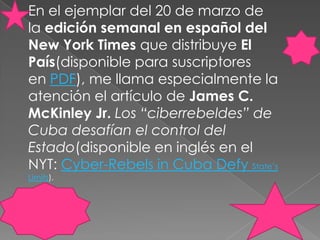 En el ejemplar del 20 de marzo de la edición semanal en español del New York Times que distribuye El País(disponible para suscriptores en PDF), me llama especialmente la atención el artículo de James C. McKinleyJr. Los “ciberrebeldes” de Cuba desafían el control del Estado(disponible en inglés en el NYT: Cyber-Rebels in Cuba DefyState’sLimits).