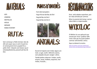 -GPS
-CÀMERA
-MOTXILLES
-AIGUA
-MENJAR
-ROBA D’ESPORT
Vam començar a Paller de baix i des de
allà vam pujar cap un camí el qual era
el començament de la pujada fins a
paller d’alt. I desprès vam baixar cap al
càmping Bastareny, passant pel bac de
Diví.
Font dels banyadors
Faig trifurcat del Bac de Diví
Faig del Bac de Diví I
Faig del Bac de Diví II
Durant el trajecte vam trobar alguns ani-
mals: un gat, ocells i diferents rastres,
com petjades de porc senglar i altres.
També podreu observar i trobar: ocells,
eriçons, serps, mofetes, esquirols, mar-
motes, mussols...
Anar amb sabates esportives, por-
tar roba còmoda per caminar.
Mirar la previsió del temps i portar
roba d’abric o impermeable.
El Wikiloc és una aplicació que
serveix per mirar i publicar dife-
rents rutes per les quals podem
caminar amb família i amics.
Aquí us deixem la nostra.
https://ca.wikiloc.com/rutes-senderisme/
itinerari-dels-contrabandistes-baga-33292145
 