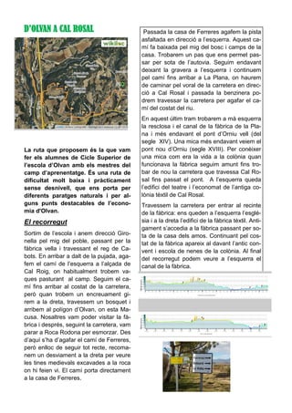 D’OLVAN A CAL ROSAL
La ruta que proposem és la que vam
fer els alumnes de Cicle Superior de
l’escola d’Olvan amb els mestres del
camp d’aprenentatge. És una ruta de
dificultat molt baixa i pràcticament
sense desnivell, que ens porta per
diferents paratges naturals i per al-
guns punts destacables de l’econo-
mia d'Olvan.
El recorregut
Sortim de l’escola i anem direcció Giro-
nella pel mig del poble, passant per la
fàbrica vella i travessant el reg de Ca-
bots. En arribar a dalt de la pujada, aga-
fem el camí de l’esquerra a l’alçada de
Cal Roig, on habitualment trobem va-
ques pasturant al camp. Seguim el ca-
mí fins arribar al costat de la carretera,
però quan trobem un encreuament gi-
rem a la dreta, travessem un bosquet i
arribem al polígon d’Olvan, on esta Ma-
cusa. Nosaltres vam poder visitar la fà-
brica i després, seguint la carretera, vam
parar a Roca Rodona per esmorzar. Des
d’aquí s’ha d’agafar el camí de Ferreres,
però enlloc de seguir tot recte, recoma-
nem un desviament a la dreta per veure
les tines medievals excavades a la roca
on hi feien vi. El camí porta directament
a la casa de Ferreres.
Passada la casa de Ferreres agafem la pista
asfaltada en direcció a l’esquerra. Aquest ca-
mí fa baixada pel mig del bosc i camps de la
casa. Trobarem un pas que ens permet pas-
sar per sota de l’autovia. Seguim endavant
deixant la gravera a l’esquerra i continuem
pel camí fins arribar a La Plana, on haurem
de caminar pel voral de la carretera en direc-
ció a Cal Rosal i passada la benzinera po-
drem travessar la carretera per agafar el ca-
mí del costat del riu.
En aquest últim tram trobarem a mà esquerra
la resclosa i el canal de la fàbrica de la Pla-
na i més endavant el pont d’Orniu vell (del
segle XIV). Una mica més endavant veiem el
pont nou d’Orniu (segle XVIII). Per conèixer
una mica com era la vida a la colònia quan
funcionava la fàbrica seguim amunt fins tro-
bar de nou la carretera que travessa Cal Ro-
sal fins passat el pont. A l’esquerra queda
l’edifici del teatre i l’economat de l’antiga co-
lònia tèxtil de Cal Rosal.
Travessem la carretera per entrar al recinte
de la fàbrica: ens queden a l’esquerra l’esglé-
sia i a la dreta l’edifici de la fàbrica tèxtil. Anti-
gament s’accedia a la fàbrica passant per so-
ta de la casa dels amos. Continuant pel cos-
tat de la fàbrica apareix al davant l’antic con-
vent i escola de nenes de la colònia. Al final
del recorregut podem veure a l’esquerra el
canal de la fàbrica.
 