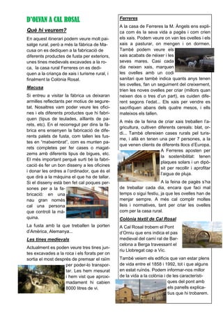 D’OLVAN A CAL ROSAL
Què hi veurem?
En aquest itinerari podem veure molt pai-
satge rural, però a més la fàbrica de Ma-
cusa on es dediquen a la fabricació de
diferents productes de fusta per exteriors,
unes tines medievals excavades a la ro-
ca, la casa rural Ferreres on es dedi-
quen a la criança de xais i turisme rural, i
finalment la Colònia Rosal.
Macusa
Si entreu a visitar la fàbrica us deixaran
armilles reflectants per motius de segure-
tat. Nosaltres vam poder veure les ofici-
nes i els diferents productes que hi fabri-
quen (tipus de teulades, aïllants de pa-
rets, etc). En el recorregut per dins la fà-
brica ens ensenyen la fabricació de dife-
rents palets de fusta, com tallen les fus-
tes en “matxembrat”, com es munten pa-
rets completes per fer cases o magat-
zems amb diferents tipus de bigues, etc.
El més important perquè surti bé la fabri-
cació és fer un bon disseny a les oficines
i donar les ordres a l’ordinador, que és el
que dirà a la màquina el que ha de tallar.
Si el disseny està ben fet cal poques per-
sones per a la fa-
bricació: en una
nau gran només
cal una persona
que controli la mà-
quina.
La fusta amb la que treballen la porten
d’Amèrica, Alemanya...
Les tines medievals
Actualment es poden veure tres tines jun-
tes excavades a la roca i els forats per on
sortia el most després de premsar el raïm
per poder-lo transpor-
tar. Les hem mesurat
i hem vist que aproxi-
madament hi cabien
8000 litres de vi.
Ferreres
A la casa de Ferreres la M. Àngels ens expli-
ca com és la seva vida a pagès i com crien
els xais. Podem veure on van les ovelles i els
xais a pasturar, on mengen i on dormen.
També podem veure els
xais acabats de néixer i les
seves mares. Casi cada
dia neixen xais, marquen
les ovelles amb un codi
sanitari que també indica quants anys tenen
les ovelles, fan un seguiment del creixement,
trien les noves ovelles per criar (millors quan
neixen dos o tres d’un part), es cuiden dife-
rent segons l’edat... Els xais per vendre es
sacrifiquen abans dels quatre mesos, i ells
mateixos els tallen.
A més de la feina de criar xais treballen l’a-
gricultura, cultiven diferents cereals: blat, or-
di... També ofereixen cases rurals pel turis-
me, i allà en tenen una per 7 persones, a la
que venen clients de diferents llocs d’Europa.
A Ferreres aposten per
la sostenibilitat: tenen
plaques solars i un dipò-
sit per recollir i aprofitar
l’aigua de pluja.
A la feina de pagès s’ha
de treballar cada dia, encara que faci mal
temps o sigui festiu, ja que les ovelles han de
menjar sempre. A més cal complir moltes
lleis i normatives, tant per criar les ovelles
com per la casa rural.
Colònia tèxtil de Cal Rosal
A Cal Rosal trobem el Pont
d’Orniu que ens indica el pas
medieval del camí ral de Bar-
celona a Berga travessant el
riu Llobregat cap a Vic.
També veiem els edificis que van estar plens
de vida entre el 1858 i 1992, tot i que alguns
en estat ruïnós. Podem informar-nos millor
de la vida a la colònia i de les característi-
ques del pont amb
els panells explica-
tius que hi trobarem.
 