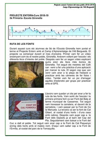 Projecte coneix l’entorn del meu poble 2018-2019
Camp d’Aprenentatge de l’Alt Berguedà
PROJECTE ENTORN-Curs 2018-19
5è Primària- Escola Gironella
RUTA DE LES FONTS
Durant aquest curs els alumnes de 5è de l’Escola Gironella hem portat el
terme el Projecte Entorn amb el Camp d’Aprenentatge de l’Alt Berguedà. El
projecte va començar durant el mes d’octubre. Primer vam fer un vídeo
ensenyant com és el nostre poble, Gironella. Anàvem voltant per l’escola i els
diferents llocs d’interès del poble. Després vam fer un segon vídeo explicant
quins eren els llocs més bonics de
Gironella. Tot seguit els mestres del CdA
van venir a fer una pràctica d’una aplicació
per marcar la ruta. El segon cop que van
venir vam anar a la plaça de l'estació a
practicar amb les càmeres de fer fotos i
vídeo. També vam fer un joc d'amagar
agulles d'estendre per grups per practicar
amb el GPS.
Llavors vam quedar un dia per anar a fer la
ruta de les fonts. Vam sortir de l’escola i la
primera primera font va ser Font del Balç al
terme municipal de Casserres. Tot seguit
vam travessar la carretera, al davant de la
serradora, i vam passar per la Font de Ca
la Manuela. La tercera va ser la font de Cal
Gibert, al costat d’uns horts i d’una casa
amb cabres. Després vam pujar cap a la
Font dels Dipòsits ja al barri del Cap del
Pla. Seguidament vam baixar a la Font del
Cuc a dalt el poble. Tot seguit vam anar cap a la Font de Cal Pequenyo
enmig dels horts amb el mateix nom. D’aquí vam saltar cap a la Font de
l’Ermita, al costat del parc de la Tomaquilla.
 