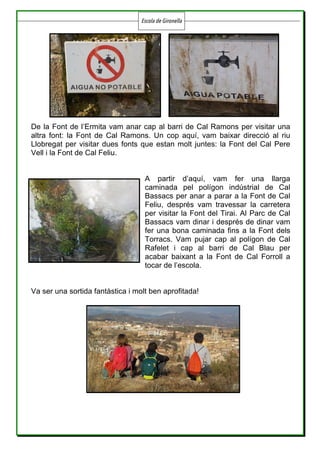 Escola de Gironella
	
	 	
De la Font de l’Ermita vam anar cap al barri de Cal Ramons per visitar una
altra font: la Font de Cal Ramons. Un cop aquí, vam baixar direcció al riu
Llobregat per visitar dues fonts que estan molt juntes: la Font del Cal Pere
Vell i la Font de Cal Feliu.
A partir d’aquí, vam fer una llarga
caminada pel polígon indústrial de Cal
Bassacs per anar a parar a la Font de Cal
Feliu, després vam travessar la carretera
per visitar la Font del Tirai. Al Parc de Cal
Bassacs vam dinar i després de dinar vam
fer una bona caminada fins a la Font dels
Torracs. Vam pujar cap al polígon de Cal
Rafelet i cap al barri de Cal Blau per
acabar baixant a la Font de Cal Forroll a
tocar de l’escola.
Va ser una sortida fantàstica i molt ben aprofitada!
 