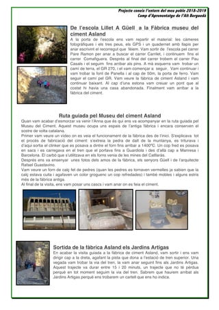 Projecte coneix l’entorn del meu poble 2018-2019
Camp d’Aprenentatge de l’Alt Berguedà
De l’escola Lillet A Güell a la Fàbrica museu del
ciment Asland
A la porta de l’escola ens vam repartir el material: les càmeres
fotogràfiques i els tres peus, els GPS i un quadernet amb llapis per
anar escrivint el recorregut que fèiem. Vam sortir de l’escola pel carrer
Pare Ramon per anar a buscar el carrer Carrilet, i continuem fins el
carrer Comafiguera. Després al final del carrer trobem el carrer Pau
Casals i el seguim fins arribar als pins. A mà esquerra vam trobar un
camí de terra, el GR 270, i el vam començar a seguir. Vam continuar i
vam trobar la font de Panella i al cap de 50m, la porta de ferro. Vam
seguir el camí pel GR. Vam veure la fàbrica de ciment Asland i vam
continuar baixant. Al cap d’una estona vam creuar un pont que al
costat hi havia una casa abandonada. Finalment vam arribar a la
fàbrica del ciment.
Ruta guiada pel Museu del ciment Asland
Quan vam acabar d’esmorzar va venir l’Anna que és qui ens va acompanyar en la ruta guiada pel
Museu del Ciment. Aquest museu ocupa uns espais de l’antiga fábrica i encara conserven el
sostre de volta catalana.
Primer vam veure un vídeo on es veia el funcionament de la fàbrica des de l’inici. S’explicava tot
el procés de fabricació del ciment: s’extreia la pedra de dalt de la muntanya, es triturava i
d’aqui sortia el clinker que es posava a dintre el forn fins arribar a 1400ºC. Un cop fred es posava
en sacs i es carregava en el tren que el portava fins a Guardiola i des d’allà cap a Manresa i
Barcelona. El carbó que s’utilitzava en els forns venia de les mines del Catllaràs.
Després ens va ensenyar unes fotos dels amos de la fàbrica, els senyors Güell i de l’arquitecte
Rafael Guastavino.
Vam veure un forn de calç fet de pedres (quan les pedres es tornaven vermelles ja sabien que la
calç estava cuita i agafaven un color groguenc un cop refredades) i també mobles i alguns estris
més de la fàbrica antiga.
Al final de la visita, ens vam posar uns cascs i vam anar on es feia el ciment.
Sortida de la fàbrica Asland els Jardins Artigas
En acabar la visita guiada a la fàbrica de ciment Asland, vam sortir i ens vam
dirigir cap a la dreta, agafant la pista que dona a l’estació de tren superior. Una
vegada vam trobar la via del tren, la vam anar seguint fins als Jardins Artigas.
Aquest trajecte va durar entre 15 i 20 minuts, un trajecte que no té pèrdua
perquè en tot moment seguim la via del tren. Sabrem que haurem arribat als
Jardins Artigas perquè ens trobarem un cartell que ens ho indica.
 