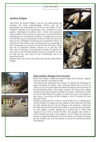 Escola Lillet a Güell
	
	 	
Jardins Artigas
Vam entrar als Jardins Artigas i vam fer una visita guiada als
monitors del camp d’aprenentatge. Primer vam fer la
presentació, els encarregats de fer-la van ser l’Isaac, el Nil i
l’Ariadna. Després de la presentació vam començar la visita
guiada, mentrestant els altres nens i nenes ens gravàvem
entre nosaltres. El primer lloc on vam anar va ser la Font de la
Cascada que la va presentar la Martina. El segon lloc va ser la
Font del Bou que la va presentar la Júlia. El tercer lloc que vam
anar va ser La Pèrgola i el Lleó que ho va presentar l’Arnau. El
quart lloc on vam anar va ser a La Gruta que la va presentar el
Nil. El cinquè lloc on vam anar va ser el Pont d’Arc Coix i l’Àliga
que els va presentar l’Esteve. Aquest es el sisè lloc que
vam anar La Glorieta, la va presentar el kerdin. El setè lloc on
vam anar va ser l’Entrada Original que la va presentar la Laia.
El vuitè lloc que vam anar va ser el Berenador que el va
presentar la Iona.
Després vam anar a dinar al mirador que està dins dels Jardins
Artigas.
Dels jardins Artigas fins l'escola
Quan vam acabar la visita als Jardins Artigas vam continuar seguint
la via en direcció a la Pobla de Lillet.
150 metres més endavant vam arribar a la fàbrica de reciclatge de
paper (la fàbrica de cartró), vam continuar baixant per la via fins a
creuar un pont on a mà dreta vam deixar de seguir la via per creuar la
font del pla dels arbres. Vam seguir la pista a mà dreta i vam rodejar
la fàbrica del cartró deixant-la també a la dreta i continuant la pista
amunt uns 300 metres fins agafar un corriol que surt a mà esquerra i
que dona a una porta de ferro situada a uns 70 metres de l’inici
d’aquest corriol.
Creuem la porta de ferro i tornem a estar al GR d’inici a l’alçada de la
font de Panella. En aquest cas vam desfer el camí direcció a la Pobla
de Lillet, deixant els pins de ca l’Artigas a mà esquerra i continuant
tot recte pel camí més evident fins arribar a la primera casa del poble,
on vam agafar el carrer asfaltat de la piscina fins a trobar altra
vegada la via el tren al carrer Carrilet. Una vegada vam arribar al
carrer Carrilet vam anar a mà esquerra uns 50 metres fins que vam
arribar a l’alçada del dispensari on vam trencar a mà dreta per baixar
per les escales que ens van conduir al carrer de l’escola anomenat
Pare Ramón.
 