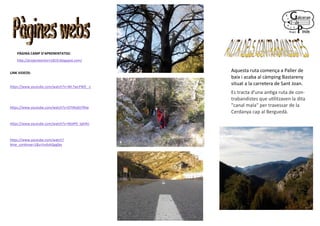 PÀGINA CAMP D’APRENENTATGE:
http://projecteentorn1819.blogspot.com/
LINK VIDEOS:
https://www.youtube.com/watch?v=WL7wLPW9_-c
https://www.youtube.com/watch?v=EFhNJdUYRIw
https://www.youtube.com/watch?v=WolP0_tph4U
https://www.youtube.com/watch?
time_continue=1&v=hsAvhSpgfps
Aquesta ruta comença a Paller de
baix i acaba al càmping Bastareny
situat a la carretera de Sant Joan.
Es tracta d'una antiga ruta de con-
trabandistes que utilitzaven la dita
"canal mala" per travessar de la
Cerdanya cap al Berguedà.
 