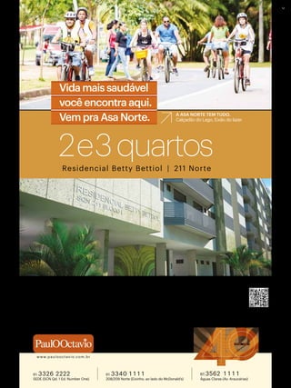 Residencial Betty Bettiol | 211 Norte
2e3quartos
1 9 7 5 | 2 0 1 5
www.paulooctavio.com.br
48 MESES DIRETO COM A CONSTRUTORA | SINAL FACILITADO | FAÇA A SUA PROPOSTA
2 Qtos - 73 a 75 m² | Cob. Duplex 2 Qtos - 157 a 161 m²
3 Qtos - 96 a 98 m² | Cob. Duplex 3 Qtos - 201 a 205 m²
Único 2 e 3 quartos em construção | até 2 vagas de garagem | infraestrutura para ar-condicionado
cobertura coletiva | infraestrutura do comércio local e do bairro
UTILIZE O QR CODE
E CONHEÇA MAIS
A ASA NORTE TEM TUDO.
Calçadão do Lago, Eixão do lazerVem pra Asa Norte.
Vida mais saudável
você encontra aqui.
2ºOfícioR11/2389–CJ1700
61 3562 1 1 1 1
Águas Claras (Av. Araucárias)
61 3340 1 1 1 1
208/209 Norte (Eixinho, ao lado do McDonald’s)
61 3326 2222
SEDE (SCN Qd. 1 Ed. Number One)
 