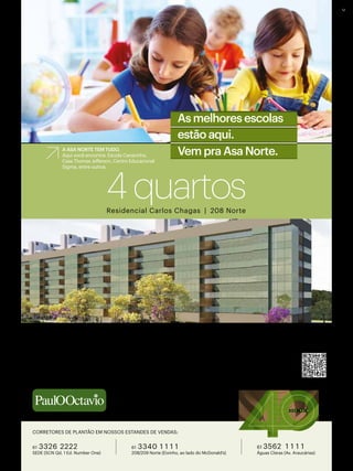 Residencial Carlos Chagas | 208 Norte
4quartos
48 MESES DIRETO COM A CONSTRUTORA | SINAL FACILITADO | FAÇA A SUA PROPOSTA
APARTAMENTOS TIPO – 126 A 129 M² | 2 vagas de garagem
COBERTURAS DUPLEX – 261 A 268 M² | Até 3 vagas de garagem
ApArtAmento vAzAdo | InfrAestruturA pArA Ar-condIcIonAdo | InfrAestruturA do comércIo
locAl e do bAIrro | 4 quArtos com 2 suítes e 2 semIssuítes (ApArtAmentos de cAnto)
www.paulooctavio.com.br
1 9 7 5 | 2 0 1 5
2ºOfícioR11/23663–CJ1700
Vem pra Asa Norte.
As melhores escolas
estão aqui.
A ASA NORTE TEM TUDO.
Aqui você encontra: Escola Canarinho,
Casa Thomas Jefferson, Centro Educacional
Sigma, entre outros.
UTILIZE O QR CODE
E CONHEÇA MAIS
61 3562 1 1 1 1
Águas Claras (Av. Araucárias)
61 3340 1 1 1 1
208/209 Norte (Eixinho, ao lado do McDonald’s)
61 3326 2222
SEDE (SCN Qd. 1 Ed. Number One)
CORRETORES DE PLANTÃO EM NOSSOS ESTANDES DE VENDAS:
 