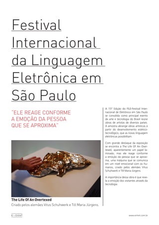 6 – EntreT www.entret.com.br
A 15º Edição do FILE-Festival Inter-
nacional de Eletrônica em São Paulo
se consolida como principal evento
de arte e tecnologia do Brasil reúne
obras de artistas de diversos países.
A amostra abrange obras artísticas à
partir do desenvolvimento estético-
tecnológico, que as novas linguagem
eletrônicas possibilitam.
Com grande destaque da exposição
se encontra a The Life Of An Over-
texed, aparentemente um papel la-
minado, mas ele reage conforme
a emoção da pessoa que se aproxi-
ma, uma máquina que se comunica
em um nível emocional com os hu-
manos, criado pelos alemães Vitus
Schuhwerk e Till Maria Jürgens.
A importância dessa obra é que reve-
la a emoção dos visitantes através da
tecnologia.
Festival
Internacional
da Linguagem
Eletrônica em
São Paulo
“ELE REAGE CONFORME
A EMOÇÃO DA PESSOA
QUE SE APROXIMA”
The Life Of An Overtexed
Criado pelos alemães Vitus Schuhwerk e Till Maria Jürgens.
 