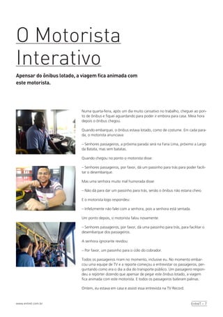 EntreT – 7www.entret.com.br
Numa quarta-feira, após um dia muito cansativo no trabalho, cheguei ao pon-
to de ônibus e fiquei aguardando para poder ir embora para casa. Meia hora
depois o ônibus chegou.
Quando embarquei, o ônibus estava lotado, como de costume. Em cada para-
da, o motorista anunciava:
– Senhores passageiros, a próxima parada será na Faria Lima, próximo a Largo
da Batata, mas sem batatas.
Quando chegou no ponto o motorista disse:
– Senhores passageiros, por favor, dá um passinho para trás para poder facili-
tar o desembarque.
Mas uma senhora muito mal humorada disse:
– Não dá para dar um passinho para trás, senão o ônibus não estaria cheio.
E o motorista logo respondeu:
– Infelizmente não falei com a senhora, pois a senhora está sentada.
Um ponto depois, o motorista falou novamente:
– Senhores passageiros, por favor, dá uma passinho para trás, para facilitar o
desembarque dos passageiros.
A senhora ignorante revidou:
– Por favor, um passinho para o colo do cobrador.
Todos os passageiros riram no momento, inclusive eu. No momento embar-
cou uma equipe de TV e a reporte começou a entrevistar os passageiros, per-
guntando como era o dia a dia do transporte público. Um passageiro respon-
deu a repórter dizendo que apensar de pegar este ônibus lotado, a viagem
fica animada com este motorista. E todos os passageiros bateram palmas.
Ontem, eu estava em casa e assisti essa entrevista na TV Record.
O Motorista
Interativo
Apensar do ônibus lotado, a viagem fica animada com
este motorista.
 