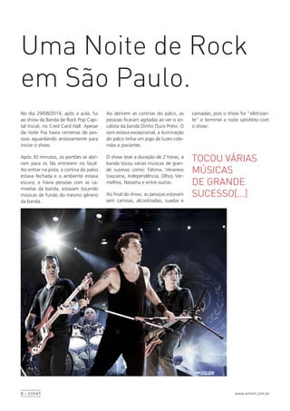 8 – EntreT www.entret.com.br
No dia 29/08/2014, após a aula, fui
ao show da Banda de Rock Pop Capi-
tal Inicial, no Cred Card Hall. Apesar
da noite fria havia centenas de pes-
soas aguardando ansiosamente para
iniciar o show.
Após 30 minutos, os portões se abri-
ram para os fãs entrarem no local.
Ao entrar na pista, a cortina do palco
estava fechada e o ambiente estava
escuro, e havia pessoas com as ca-
misetas da banda, estavam tocando
músicas de fundo do mesmo gênero
da banda.
Uma Noite de Rock
em São Paulo.
TOCOU VÁRIAS
MÚSICAS
DE GRANDE
SUCESSO[...]
Ao abrirem as cortinas do palco, as
pessoas ficaram agitadas ao ver o vo-
calista da banda Dinho Ouro Preto. O
som estava excepcional, a iluminação
do palco tinha um jogo de luzes colo-
ridas e piscantes.
O show teve a duração de 2 horas, a
banda tocou várias músicas de gran-
de sucesso como: Fátima, Veraneio
Vascaína, Independência, Olhos Ver-
melhos, Natasha e entre outras.
Ao final do show, as pessoas estavam
sem camisas, alcoolizadas, suadas e
cansadas, pois o show foi “eletrizan-
te” e terminei a noite satisfeito com
o show.
 