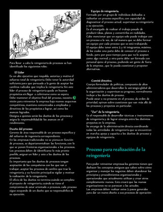 Para llevar a cabo la reingeniería de procesos se han
identificado los siguientes roles:
El Líder
Es un alto ejecutivo que respalda, autoriza y motiva el
esfuerzo total de reingeniería. Debe tener la autoridad
suficiente para que persuada a la gente de aceptar los
cambios radicales que implica la reingeniería. Sin este
líder el proceso de reingeniería queda en buenos
propósitos sin llegar a culminarse como se espera.
Debe mantener el objetivo final del proceso, necesita la
visión para reinventar la empresa bajo nuevos esquemas
competitivos, mantiene comunicados a empleados y
directivos de los propósitos a lograr, así como los
avances logrados.
Designa a quienes serán los dueños de los procesos y
asigna la responsabilidad de los avances en el
rendimiento.
Dueño del proceso
Gerente de área responsable de un proceso específico y
del esfuerzo de ingeniería correspondiente.
En las empresas tradicionales no se piensa en función
de procesos, se departamentalizan las funciones, con lo
que se ponen fronteras organizacionales a los procesos.
Los procesos deben de identificarse lo más pronto
posible, asignar un líder y este a los dueños de los
procesos.
Es importante que los dueños de procesos tengan
aceptación de los compañeros con los que van a
trabajar, aceptar los procesos de cambio que trae la
reingeniería, y su función principal es vigilar y motivar
la realización de la reingeniería.
El oficio de los dueños no termina cuándo se completa
el proyecto de reingeniería, cuándo se tiene el
compromiso de estar orientado a procesos, cada proceso
sigue ocupando de un dueño que se responsabilice de
su ejecución.
Equipo de reingeniería.
Formado por un grupo de individuos dedicados a
rediseñar un proceso específico, con capacidad de
diagnosticar el proceso actual, supervisar su reingeniería
y su ejecución.
Es el encargado de realizar el trabajo pesado de
producir ideas, planes y convertirlos en realidades.
Cabe mencionar que un equipo solo puede trabajar con
un proceso a la vez, de tal manera que se debe formar
un equipo por cada proceso que se está trabajando.
El equipo debe tener entre 5 y 10 integrantes, máximo,
de los cuales una parte debe de conocer el proceso a
fondo, pero por poco tiempo para que no lo acepten
como algo normal, y otra parte debe ser formada con
personal ajeno al proceso, pudiendo ser gente de fuera
de la empresa , que lo pueda cuestionar y proponer
alternativas.
Comité directivo.
Cuerpo formulador de políticas, compuesto de altos
administradores que desarrollan la estrategia global de
la organización y supervisan su progreso, normalmente
incluye a los dueños de proceso.
Puede estar o no presente en el proceso, da orden de
prioridad, opinan sobre cuestiones que van más allá de
los procesos y proyectos en particular.
"Zar" de la reingeniería.
Es el responsable de desarrollar técnicas e instrumentos
de reingeniería y de lograr sinergia entre los distintos
proyectos en la empresa.
Se encarga de la administración directa coordinando
todas las actividades de reingeniería que se encuentren
en marcha; apoya y capacita a los dueños de proceso y
equipos de reingeniería.
Proceso para realizaciónde la
reingeniería
Para poder reinventar empresas los gerentes tienen que
deshacer los conceptos antiguos que saben sobre cómo
organizar y manejar los negocios: deben abandonar los
principios y procedimientos organizacionales y
operacionales que actualmente utilizan y crear otros
completamente nuevos. Esto creará que las nuevas
organizaciones no se parezcan a las actuales.
Las empresas deben realizar estos 5 pasos generales
para dar un nuevo diseño a sus procesos de operación:
9
 