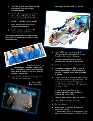 1. Desarrollar la visión y los objetivos de los
procesos de la empresa. Establecer
prioridades y metas.
2. Identificar los procesos que es necesario
volver a diseñar. Identificación de los
procesos críticos, cuellos de botellas, etc.
3. Entender y medir los procesos actuales
4. Reunir a las personas involucradas y
realizar sesiones de trabajo.
5. Diseñar y elaborar un prototipo del
proceso. Implementación técnica.
Además de estos pasos generales las empresas
deben seguir los siguientes principios para hacer
una reingeniería:
1. Organizar en torno a los
resultados y no a las tareas. Una persona
lleve a cabo todos los pasos de un proceso, este
diseño debe ser hecho para lograr un objetivo o
resultado y no una tarea.
2. Que el proceso sea diseñado por los que van a
usar el producto del mismo.
3. La tecnología
lleva a automatizar
procesos y a eliminar interfaces y vínculos.
4. Incluir la labor del procesamiento de la
información en el trabajo real que la produce.
Trasladar la información y las tareas.
5. Considere los recursos geográficamente
dispersos como si estuvieran centralizados.
6. Eficiencia e innovación en las comunicaciones.
7. Vincule las actividades paralelas en lugar de
integrar sus resultados. Forjar vínculos entre
funciones y coordinar mientras las actividades
se realizan.
8. Coloque el sitio de la decisión en el lugar donde
se realiza el trabajo e incorpore el control a ese
proceso. Quienes realizan el trabajo deben
tomar las decisiones. Comprimir la organización
piramidal en plana.
El papel de la gerencia al iniciar una
reingeniería es básico. Para la realizar la
reingeniería la gerencia debe:
1. Persuadir al personal para aceptar el cambio
2. Educar desde el principio del proceso
3. Dar mensajes claros
4. Aclarar donde se encuentra la compañía y
porque debe cambiar.
El aspecto vital y crucial de la reingeniería y que
debe darse necesariamente al inicio del esfuerzo
10
 