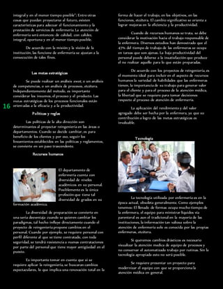 integral y en el menor tiempo posible’’; Entre otras
cosas que puedan proyectarse al futuro, existen
características para adecuar el funcionamiento y la
prestación de servicios de enfermería. La atención de
enfermería será entonces: de calidad, con calidez,
integral, oportuna y en el menor tiempo posible.
De acuerdo con la misión y la visión de la
institución, las funcione de enfermería se ajustan a la
consecución de tales fines.
Las metas estratégicas
Se puede realizar un análisis swot, o un análisis
de competencias, o un análisis de procesos, etcétera.
Independientemente del método, es importante
considerar los insumos, el proceso y el producto. Las
metas estratégicas de los procesos funcionales están
orientadas a la eficacia y a la productividad.
Políticas y reglas
Las políticas de la alta dirección son
determinantes al proyectar reingeniería en las áreas o
departamentos. Cuando se decide cambiar, es para
beneficio de los clientes y por eso, seguir los
lineamientos establecidos en las políticas y reglamentos,
se convierte en un paso trascendente.
Recursos humanos
El departamento de
enfermería cuenta con
diversidad de niveles
académicos en su personal.
Posiblemente es la única
profesión que tiene tal
diversidad de grados en su
formación académica.
La diversidad de preparación se convierte en
una seria desventaja cuando se quieren cambiar los
paradigmas, tal hecho influye directamente cuando el
proyecto de reingeniería propone cambios en el
personal. Cuando por ejemplo, se requiere personal con
perfil diferente al que se tiene contratado, con toda
seguridad, se tendrá resistencia a nuevas contrataciones
por parte del personal que tiene mayor antigüedad en el
puesto.
Es importante tomar en cuenta que si se
requiere aplicar la reingeniería, se buscaran cambios
espectaculares, lo que implica una renovación total en la
forma de hacer el trabajo, en los objetivos, en las
funciones, etcétera. El cambio significativo se orienta a
lograr mejoras en la eficiencia y la productividad.
Cuando de recursos humanos se trata, se debe
considerar la motivación hacia el trabajo responsable de
la enfermera. Diversos estudios han demostrado que el
47% del tiempo de trabajo de las enfermeras se ocupa
en tareas que son ajenas. La baja productividad del
personal puede deberse a la insatisfacción que produce
el no realizar aquello para lo que están preparadas.
De acuerdo con los proyectos de reingeniería, es
el momento ideal para incluir en el aspecto de recursos
humanos la variedad de habilidades que las enfermeras
tienen, la importancia de su trabajo para generar valor
para el cliente y para el proceso de la atención médica,
la libertad que se requiere para tomar decisiones
respecto al proceso de atención de enfermería.
La aplicación del rendimiento y del valor
agregado debe ser hecha por la enfermera, ya que su
contribución a logro de las metas estratégicas es
invaluable.
Tecnología
La tecnología utilizada por enfermería es en la
época actual, obsoleta generalmente. Como ejemplos
tenemos: El llenado de formas ocupa mucho tiempo de
la enfermera, el equipo para ministrar líquidos vía
parenteral es aun el tradicional en la mayoría de las
instituciones, la información tan valiosa sobre la
atención de enfermería solo es conocida por las propias
enfermeras, etcétera.
Si queremos cambios drásticos es necesario
visualizar la atención medica de equipo de procesos y
no conservar el automatizado trabajo por rutinas. Sin la
tecnología apropiada esto no será posible.
Se requiere presentar un proyecto para
modernizar el equipo con que se proporciona la
atención médica en general.
16
 