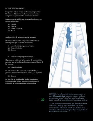LA GESTIÓN DE CALIDAD.
Los puntos críticos para el análisis de competencias
laborales se determinan mediante procedimientos
comprobados y reconocidos internacionalmente.
Los sistemas de calidad que tienen su fundamento en
puntos críticos son:
a) HACCP.
b) HAZOP.
c) EMEA o FMECA.
d) ACCI.
Análisis crítico de las competencias laborales.
El análisis crítico de las competencias laborales se
realiza por etapas las cuales pueden ser:
1) Identificación por puntos críticos.
2) Establecimiento.
3) Control.
1) Identificación por puntos críticos.
El proceso se inicia con la formación de un comité de
expertos que se involucran directamente en el diseño de
las normas.
2) Establecimiento.
En esta etapa se dan a conocer los resultados, se
gestiona el establecimiento de la norma y se implanta.
3) Control
En esta fase se establece los medios y modos de
vigilancia de los puntos críticos de desempeño, la
frecuencia de las observaciones o mediciones.
LONDRES.- La enfermera británica que contrajo y se
curó del virus del ébola hace ocho meses y medio se
encuentra en estado "crítico" por una "complicación
tardía inusual" del virus, informó el hospital de Londres.
"Es con tristeza que anunciamos que el estado de salud
de Pauline Cafferkey se ha deteriorado y es ahora
crítico. Pauline está siendo tratada por el ébola en la
unidad de aislamiento del hospital Royal Free", indicó el
hospital en un comunicado.
20
 