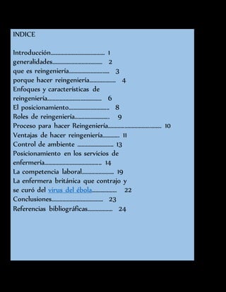 INDICE
Introducción………………………………… 1
generalidades……………………………… 2
que es reingeniería……………………….. 3
porque hacer reingeniería………………. 4
Enfoques y características de
reingeniería………………………………… 6
El posicionamiento……………………….. 8
Roles de reingeniería……………………. 9
Proceso para hacer Reingeniería……………………………….. 10
Ventajas de hacer reingeniería………... 11
Control de ambiente …………………….. 13
Posicionamiento en los servicios de
enfermería………………………………….. 14
La competencia laboral………………….. 19
La enfermera británica que contrajo y
se curó del virus del ébola……………… 22
Conclusiones………………………………. 23
Referencias bibliográficas……………… 24
 
