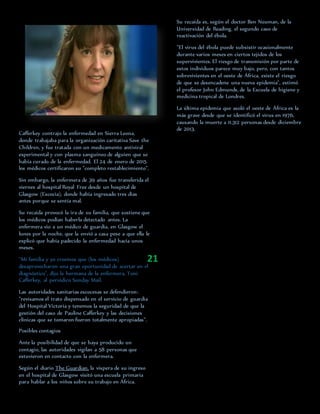 Cafferkey contrajo la enfermedad en Sierra Leona,
donde trabajaba para la organización caritativa Save the
Children, y fue tratada con un medicamento antiviral
experimental y con plasma sanguíneo de alguien que se
había curado de la enfermedad. El 24 de enero de 2015
los médicos certificaron su "completo restablecimiento".
Sin embargo, la enfermera de 39 años fue transferida el
viernes al hospital Royal Free desde un hospital de
Glasgow (Escocia), donde había ingresado tres días
antes porque se sentía mal.
Su recaída provocó la ira de su familia, que sostiene que
los médicos podían haberla detectado antes. La
enfermera vio a un médico de guardia, en Glasgow el
lunes por la noche, que la envió a casa pese a que ella le
explicó que había padecido la enfermedad hacía unos
meses.
"Mi familia y yo creemos que (los médicos)
desaprovecharon una gran oportunidad de acertar en el
diagnóstico", dijo la hermana de la enfermera, Toni
Cafferkey, al periódico Sunday Mail.
Las autoridades sanitarias escocesas se defendieron:
"revisamos el trato dispensado en el servicio de guardia
del Hospital Victoria y tenemos la seguridad de que la
gestión del caso de Pauline Cafferkey y las decisiones
clínicas que se tomaron fueron totalmente apropiadas".
Posibles contagios
Ante la posibilidad de que se haya producido un
contagio, las autoridades vigilan a 58 personas que
estuvieron en contacto con la enfermera.
Según el diario The Guardian, la víspera de su ingreso
en el hospital de Glasgow visitó una escuela primaria
para hablar a los niños sobre su trabajo en África.
Su recaída es, según el doctor Ben Neuman, de la
Universidad de Reading, el segundo caso de
reactivación del ébola.
"El virus del ébola puede subsistir ocasionalmente
durante varios meses en ciertos tejidos de los
supervivientes. El riesgo de transmisión por parte de
estos individuos parece muy bajo, pero, con tantos
sobrevivientes en el oeste de África, existe el riesgo
de que se desencadene una nueva epidemia", estimó
el profesor John Edmunds, de la Escuela de higiene y
medicina tropical de Londres.
La última epidemia que asoló el oeste de África es la
más grave desde que se identificó el virus en 1976,
causando la muerte a 11.312 personas desde diciembre
de 2013.
21
 