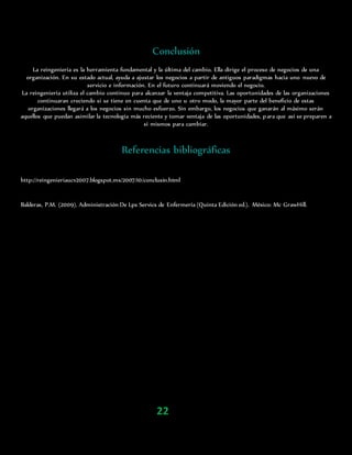 Conclusión
La reingeniería es la herramienta fundamental y la última del cambio. Ella dirige el proceso de negocios de una
organización. En su estado actual, ayuda a ajustar los negocios a partir de antiguos paradigmas hacia uno nuevo de
servicio e información. En el futuro continuará moviendo el negocio.
La reingeniería utiliza el cambio continuo para alcanzar la ventaja competitiva. Las oportunidades de las organizaciones
continuaran creciendo si se tiene en cuenta que de uno u otro modo, la mayor parte del beneficio de estas
organizaciones llegará a los negocios sin mucho esfuerzo. Sin embargo, los negocios que ganarán al máximo serán
aquellos que puedan asimilar la tecnología más reciente y tomar ventaja de las oportunidades, para que así se preparen a
sí mismos para cambiar.
Referencias bibliográficas
http://reingenieriaucv2007.blogspot.mx/2007/10/conclusin.html
Balderas, P.M. (2009). Administración De Lps Servics de Enfermería (Quinta Edición ed.). México: Mc GrawHill.
22
 