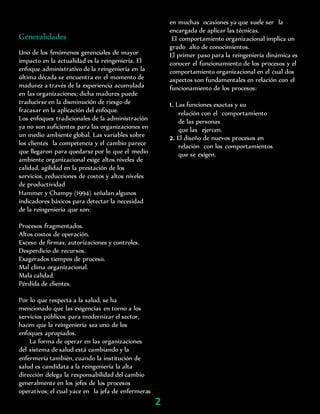 Generalidades
Uno de los fenómenos gerenciales de mayor
impacto en la actualidad es la reingeniería. El
enfoque administrativo de la reingeniería en la
última década se encuentra en el momento de
madurez a través de la experiencia acumulada
en las organizaciones; dicha madures puede
traducirse en la disminución de riesgo de
fracasar en la aplicación del enfoque.
Los enfoques tradicionales de la administración
ya no son suficientes para las organizaciones en
un medio ambiente global. Las variables sobre
los clientes la competencia y el cambio parece
que llegaron para quedarse por lo que el medio
ambiente organizacional exige altos niveles de
calidad, agilidad en la prestación de los
servicios, reducciones de costos y altos niveles
de productividad
Hammer y Champy (1994) señalan algunos
indicadores básicos para detectar la necesidad
de la reingeniería que son:
Procesos fragmentados.
Altos costos de operación.
Exceso de firmas, autorizaciones y controles.
Desperdicio de recursos.
Exagerados tiempos de proceso.
Mal clima organizacional.
Mala calidad.
Pérdida de clientes.
Por lo que respecta a la salud, se ha
mencionado que las exigencias en torno a los
servicios públicos para modernizar el sector,
hacen que la reingeniería sea uno de los
enfoques apropiados.
La forma de operar en las organizaciones
del sistema de salud está cambiando y la
enfermería también, cuando la institución de
salud es candidata a la reingeniería la alta
dirección delega la responsabilidad del cambio
generalmente en los jefes de los procesos
operativos; el cual yace en la jefa de enfermeras
en muchas ocasiones ya que suele ser la
encargada de aplicar las técnicas.
El comportamiento organizacional implica un
grado alto de conocimientos.
El primer paso para la reingeniería dinámica es
conocer el funcionamiento de los procesos y el
comportamiento organizacional en el cual dos
aspectos son fundamentales en relación con el
funcionamiento de los procesos:
1. Las funciones exactas y su
relación con el comportamiento
de las personas
que las ejercen.
2. El diseño de nuevos procesos en
relación con los comportamientos
que se exigen.
2
 