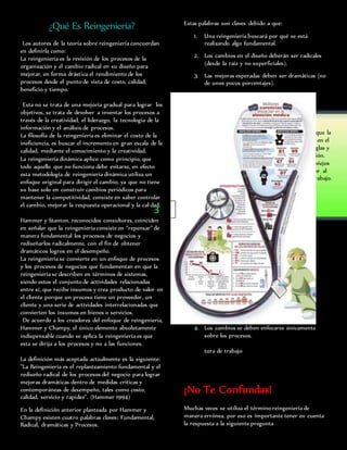 ¿Qué Es Reingeniería?
Los autores de la teoría sobre reingeniería concuerdan
en definirla como:
La reingeniería es la revisión de los procesos de la
organización y el cambio radical en su diseño para
mejorar, en forma drástica el rendimiento de los
procesos desde el punto de vista de costo, calidad,
beneficio y tiempo.
Esta no se trata de una mejoría gradual para lograr los
objetivos, se trata de devolver a inventar los procesos a
través de la creatividad, el liderazgo, la tecnología de la
información y el análisis de procesos.
La filosofía de la reingeniería es eliminar el costo de la
ineficiencia, es buscar el incremento en gran escala de la
calidad, mediante el conocimiento y la creatividad.
La reingeniería dinámica aplico como principio, que
todo aquello que no funciona debe evitarse, en efecto
esta metodología de reingeniería dinámica utiliza un
enfoque original para dirigir el cambio, ya que no tiene
su base solo en construir cambios periódicos para
mantener la competitividad, consiste en saber controlar
el cambio, mejorar la respuesta operacional y la calidad.
Hammer y Stanton, reconocidos consultores, coinciden
en señalar que la reingeniería consiste en “repensar” de
manera fundamental los procesos de negocios y
rediseñarlos radicalmente, con el fin de obtener
dramáticos logros en el desempeño.
La reingeniería se convierte en un enfoque de procesos
y los procesos de negocios que fundamentan en que la
reingeniería se describen en términos de sistemas,
siendo estos el conjunto de actividades relacionadas
entre sí, que recibe insumos y crea producto de valor en
el cliente porque un proceso tiene un proveedor, un
cliente y una serie de actividades interrelacionadas que
convierten los insumos en bienes o servicios.
De acuerdo a los creadores del enfoque de reingeniería,
Hammer y Champy, el único elemento absolutamente
indispensable cuando se aplica la reingeniería es que
esta se dirija a los procesos y no a las funciones.
La definición más aceptada actualmente es la siguiente:
"La Reingeniería es el replanteamiento fundamental y el
rediseño radical de los procesos del negocio para lograr
mejoras dramáticas dentro de medidas críticas y
contemporáneas de desempeño, tales como costo,
calidad, servicio y rapidez". (Hammer 1994)
En la definición anterior planteada por Hammer y
Champy existen cuatro palabras claves: Fundamental,
Radical, dramáticas y Procesos.
Estas palabras son claves debido a que:
1. Una reingeniería buscará por qué se está
realizando algo fundamental.
2. Los cambios en el diseño deberán ser radicales
(desde la raíz y no superficiales).
3. Las mejoras esperadas deben ser dramáticas (no
de unos pocos porcentajes).
4. Los cambios se deben enfocarse únicamente
sobre los procesos.
tura de trabajo
¡No Te Confundas!
Muchas veces se utiliza el término reingeniería de
manera errónea, por eso es importante tener en cuenta
la respuesta a la siguiente pregunta
¡IMPORTANTE!
A juicio de Hammer la esencia de la reingeniería es que la
gente esté dispuesta a pensar de un modo diferente en el
proceso y accedan a deshacerse de las anticuadas reglas y
suposiciones básicas de los procesos en la organización.
Además la reingeniería requiere el abandono de los viejos
procesos y la búsqueda de nuevos que agreguen valor al
consumidor, rompiendo la estructura y cultura de trabajo.
3
 