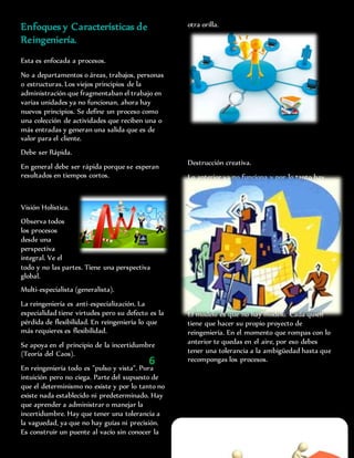 Enfoques y Características de
Reingeniería.
Esta es enfocada a procesos.
No a departamentos o áreas, trabajos, personas
o estructuras. Los viejos principios de la
administración que fragmentaban el trabajo en
varias unidades ya no funcionan, ahora hay
nuevos principios. Se define un proceso como
una colección de actividades que reciben una o
más entradas y generan una salida que es de
valor para el cliente.
Debe ser Rápida.
En general debe ser rápida porque se esperan
resultados en tiempos cortos.
Visión Holística.
Observa todos
los procesos
desde una
perspectiva
integral. Ve el
todo y no las partes. Tiene una perspectiva
global.
Multi-especialista (generalista).
La reingeniería es anti-especialización. La
especialidad tiene virtudes pero su defecto es la
pérdida de flexibilidad. En reingeniería lo que
más requieres es flexibilidad.
Se apoya en el principio de la incertidumbre
(Teoría del Caos).
En reingeniería todo es "pulso y vista". Pura
intuición pero no ciega. Parte del supuesto de
que el determinismo no existe y por lo tanto no
existe nada establecido ni predeterminado. Hay
que aprender a administrar o manejar la
incertidumbre. Hay que tener una tolerancia a
la vaguedad, ya que no hay guías ni precisión.
Es construir un puente al vacío sin conocer la
otra orilla.
Destrucción creativa.
Lo anterior ya no funciona y por lo tanto hay
que destruirlo, pero de una manera creativa,
construyendo los nuevos procesos. Se basa en el
principio de que en un espacio sólo cabe un
edificio, para construir lo nuevo tiene que
hacerse sobre las ruinas o cenizas de lo viejo.
Tienes que destruir tu empresa o tu viejo "yo" o
tu organización para hacer una nueva de cero,
pero esta destrucción tiene que hacerse de
manera sistemática en base a los principios de
la transformación organizacional.
Libre, sin plan preestablecido.
El modelo es que no hay modelo. Cada quien
tiene que hacer su propio proyecto de
reingeniería. En el momento que rompas con lo
anterior te quedas en el aire, por eso debes
tener una tolerancia a la ambigüedad hasta que
recompongas los procesos.
No debemos pensar en tareas aisladas, si no en
6
 