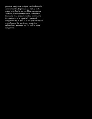 procesos integrados Si sigues viendo el mundo
como era antes. Si piensas que no hay nada
nuevo bajo el sol y que no debes cambiar tus
actitudes, tus comportamientos, tu forma de
trabajar o si no estás dispuesto a enfrentar la
incertidumbre o la vaguedad, entonces la
reingeniería no es para ti. El día que cambies de
mentalidad, el día que tengas un cambio
cultural, una Metanoia, ese día podrás hacer
reingeniería.
 