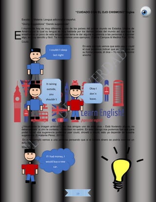 “CUIDADO CON EL OJO CHISMOSO” Ingles
19
Escolar. – Materia: Lengua adicional al español.
“Giving suggestions” “Dando sugerencias”
l mundo de hoy es muy diferente y uno de los países del primer mundo es Estados Unidos de
América por lo cual su lengua es muy hablada por los demás países del mundo así que aquí te
enseñamos un poco de esta lengua, este tema te dar alguna sugerencia a las personas o suponer
algo, es muy sencillo y fácil. Te mostraremos unos ejemplos. (Cetina Campos & Medina Puc, 2014)
Could.
En este ejemplo vemos que esta usa el could
el cual podemos indicar que es can, pero en
su forma pasada, él dice – Yo no pude dormir
anoche.
Should.
¿Visualizaste la imagen anterior?, son dos amigos uno de ellos dice – Está lloviendo afuera, no
deberías salir, el otro le contesta – Está bien no saldré. En este diálogo nos podemos fijar que para
poder hacer una sugerencia podemos usar could, showld o would, esto ya depende de nuestra
sugerencia. (Escalante Pérez, 20116)
En este ejemplo vemos a una persona pensando que si el tuviera dinero se podría comprar un
auto nuevo.
Would.
E
It raining
outside,
you
shouldn´t
leave
Okay I
don´n
leave.
If I had money, I
would buy a new
car.
I couldn´t sleep
last night
 