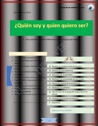 El ojo de la verdad Tutorías
24
León Gutiérrez, 2014)
1. en tu día libre, ¿cómo ordenarías según el gusto por ellas?
• Visitar un amigo o pariente cercano
• Verte con tus amigos para organizar una
fiesta
• Escribir un mensaje o carta por internet a tus
amigos
• Realizar una actividad artística (danza,
pintura etc.)
• Asistir a un concierto con tu grupo preferido
• Poner en orden tu colección de objetos
importantes
• Asistir a un evento acerca de ciencia
• Resolver problemas de matemáticas
• Reparar algún aparato
• Explica porque te gusto la primera actividad
_____________________________________
a) Director de ayuda en caso de desastre
b) Gerente de mercadotecnia
c) Articulista de un periódico
d) Diseñador de una portada de una revista
e) Interprete musical de tu preferencia
f) Diseñador de software
g) Coordinador de un grupo de vanguardia en la
ciencia
h) Contador general de una empresa
i) Arquitecto
¿Relacionas tus talentos?
 