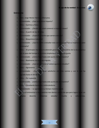 El ojo de la verdad Entrevista
30
Entrevista
o Mtro. Jorge Héctor Herrera Villanueva.
o Entrevistador. - ¿Qué asignatura imparte?
o Mtro. – Química y física.
o Entrevistador. - ¿Desde qué edad comenzó a impartir clases?
o Mtro. – A partir de los 30 años.
o Entrevistador. - ¿Específicamente que carrera estudio?
o Mtro. – Bioquímico industrial
o Entrevistador. - ¿Qué le ínsito a estudiar esta carrera y cuál fue su inspiración para
terminarla?
o Mtro. – Al principio me llamo la atención gracias a mis maestros de la secundaria y
con el paso del tiempo la termine simplemente porque me gusta.
o Entrevistador. - ¿Cómo llego hasta este punto de ser maestro?
o Mtro. – Realmente no tuve otra opción.
o Entrevistador. - ¿Qué otra carrera le hubiera gustado estudiar?
o Mtro. – Agronomía
o Entrevistador. - ¿Está realmente satisfecho con esta carrera y con lo que ha
logrado hasta el día de hoy?
o Mtro. – Por supuesto
o Entrevistador. - ¿Cómo llego hasta este punto de ser maestro?
o Mtro. – Estudiando bastante y esforzándome
o Entrevistador. – Le agradezco su tiempo maestro usted.
o Bueno al entrevistar a los maestros nos damos cuenta de que para lograr tener un
empleo decente debemos estudiar mucho y esforzarnos.
 