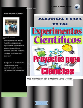 El ojo de la verdad Noticias
37
Ilustración 22 Feria de ciencias
NOTICIAS
Calor horrible en Mérida
En la escuela Bachiller Mérida
Yucatán todos pelean por
agua potable, cuando Apenas
se pone un garrafón van
corriendo a llenarlo, desde los
3 grados, todos sufren por
este calor.
Si sigue así, en la escuela no
habrá botes de agua
suficiente para los alumnos
del plantel cobay Santa Rosa
Más Información con el Maestro David Morales
Por: Israel Pérez
Ilustración 23 Holeada de
calor
 