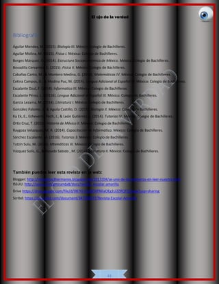 El ojo de la verdad
43
Bibliografía
Águilar Mendez, M. (2015). Biología III. México: Colegio de Bachilleres.
Aguilar Molina, M. (2015). Física I. México: Colegio de Bachilleres.
Borges Márquez, O. (2014). Estructura Socioeconomica de México. México: Colegio de Bachilleres.
Bovadilla Cervantes, E. (2015). Fisica II. México: Colegio de Bachilleres.
Cabañas Canto, M., & Montero Medina, G. (2014). Matemáticas IV. México: Colegio de Bachilleres.
Cetina Campos, D., & Medina Puc, M. (2014). Lengua Adicional al Español IV. México: Colegio de Bachilleres.
Escalante Dzul, F. (2014). Informatica III. México: Colegio de Bachilleres.
Escalante Pérez, L. (20116). Lengua Adicional al Español III. México: Colegio de Bachilleres.
García Lezama, M. (2014). Literatura I. México: Colegio de Bachilleres.
González Palomo, J., & Aguila Castillo, D. (2015). Biología II. México: Colegio de Bachilleres.
Ku Ek, E., Echeverría Pech, J., & León Gutiérrez, L. (2014). Tutorías IV. México: Colegio de Bachilleres.
Ortiz Cruz, T. (2015). Historia de México II. México: Colegio de Bachilleres.
Raygoza Velazquez, M. R. (2014). Capacitación de Informática. México: Colegio de Bachilleres.
Sánchez Escalante, M. (2016). Tutorias 3. México: Colegio de Bachilleres.
Tutzin Sulu, M. (2014). Mtemáticas III. México: Colegio de Bachilleres.
Vázquez Solís, G., & Rosado Sabido , M. (2014). Literatura II. México: Colegio de Bachilleres.
También puedes leer esta revista en la web:
Blogger: http://revistalos3hermanos.blogspot.mx/2017/04/se-uno-de-los-primeros-en-leer-nuestra.html
ISSUU: http://issuu.com/gmiranda8/docs/revista_escolar-amarillo
Drive https://drive.google.com/file/d/0B7KI-PrpWSXFNllaOEg1U2ZRQTQ/view?usp=sharing
Scribd: https://es.scribd.com/document/347209537/Revista-Escolar-Amarillo
 