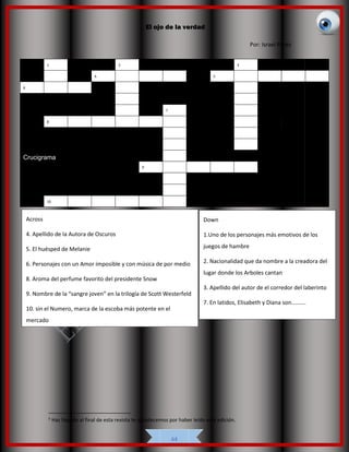El ojo de la verdad
44
5
5
Haz llegado al final de esta revista te agradecemos por haber leído esta edición.
1 2 3
4 5
6
7
8
Crucigrama
9
10
Por: Israel Pérez
Across
4. Apellido de la Autora de Oscuros
5. El huésped de Melanie
6. Personajes con un Amor imposible y con música de por medio
8. Aroma del perfume favorito del presidente Snow
9. Nombre de la “sangre joven” en la trilogía de Scott Westerfeld
10. sin el Numero, marca de la escoba más potente en el
mercado
Down
1.Uno de los personajes más emotivos de los
juegos de hambre
2. Nacionalidad que da nombre a la creadora del
lugar donde los Arboles cantan
3. Apellido del autor de el corredor del laberinto
7. En latidos, Elisabeth y Diana son……….
 