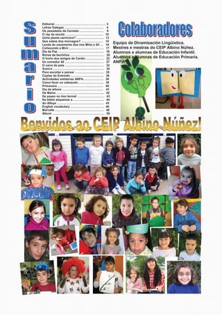 Equipo de Dinamización Lingüística.
Mestres e mestras do CEIP Albino Núñez.
Alumnos e alumnas de Educación Infantil.
Alumnos e alumnas de Educación Primaria.
ANPA
Editorial …………………………………………… 3
Letras Galegas ………………………………… 4
Os pesadelos de Carmelo …………………… 9
O rap da escola ……………………………….. 10
Unha planta carnívora? ………………………. 13
Que sabes dos morcegos? …………………. 14
Lenda do nacemento dos ríos Miño e Sil … 16
Coñecendo a Miró …………………………….. 17
Día da Paz ………………………………………. 18
Rimas de bechiños ……………………………. 20
O horto dos amigos de Cardio ……………… 22
Un comedor 4S ………………………………… 27
O carro do país ………………………………… 32
Sumi-e …………………………………………… 34
Para escoitar e pensar ……………………….. 35
Coplas do Entroido …………………………… 36
Actividades solidarias ANPA………………… 38
Como facer un cabezudo ……………………. 39
Primavera ………………………………………. 40
Día da árbore ………………………………….. 41
Os Maios ………………………………………... 42
De paseo no tren termal ……………………… 43
Na biblio atopamos a………………………….. 44
An Alfaya ……………………………………….. 45
English vocabulary ……………………………. 46
Marcelle …………………………………………. 48
Álbum ……………………………………………. 50
 